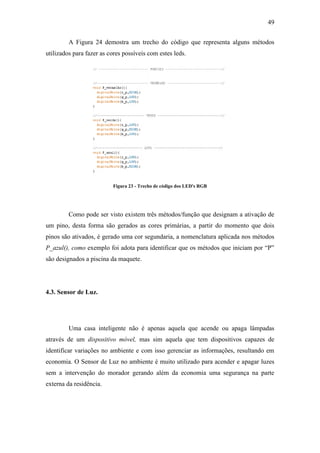 49 
A Figura 24 demostra um trecho do código que representa alguns métodos utilizados para fazer as cores possíveis com estes leds. 
Figura 23 - Trecho de código dos LED's RGB 
Como pode ser visto existem três métodos/função que designam a ativação de um pino, desta forma são gerados as cores primárias, a partir do momento que dois pinos são ativados, é gerado uma cor segundaria, a nomenclatura aplicada nos métodos P_azul(), como exemplo foi adota para identificar que os métodos que iniciam por “P” são designados a piscina da maquete. 
4.3. Sensor de Luz. 
Uma casa inteligente não é apenas aquela que acende ou apaga lâmpadas através de um dispositivo móvel, mas sim aquela que tem dispositivos capazes de identificar variações no ambiente e com isso gerenciar as informações, resultando em economia. O Sensor de Luz no ambiente é muito utilizado para acender e apagar luzes sem a intervenção do morador gerando além da economia uma segurança na parte externa da residência. 
 