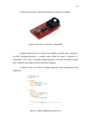 50 
A Figura 25 demonstra o Shields de luminância utilizado na maquete. 
Figura 24 - Sensor de Luz - Light Sensor - (Dattein,2010) 
O grande diferencial em se utilizar essas Shields já prontas para o Arduino é sua fácil instalação/utilização, o exemplo acima utiliza três pinos, o primeiro é a alimentação vcc(5 volts), o segundo gnd(aterramento) e o terceiro out(saída de dados para o arduino), essa saída out utiliza uma porta analógica. 
A Figura 26 traz um trecho de código responsável pela configuração deste dispositivo. 
Figura 25 - Código de configuração do sensor de Luz  