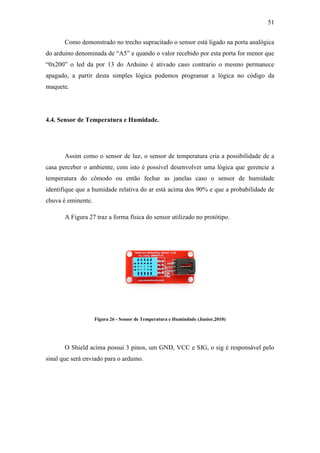 51 
Como demonstrado no trecho supracitado o sensor está ligado na porta analógica do arduino denominada de “A5” e quando o valor recebido por esta porta for menor que “0x200” o led da por 13 do Arduino é ativado caso contrario o mesmo permanece apagado, a partir desta simples lógica podemos programar a lógica no código da maquete. 
4.4. Sensor de Temperatura e Humidade. 
Assim como o sensor de luz, o sensor de temperatura cria a possibilidade de a casa perceber o ambiente, com isto é possível desenvolver uma lógica que gerencie a temperatura do cômodo ou então fechar as janelas caso o sensor de humidade identifique que a humidade relativa do ar está acima dos 90% e que a probabilidade de chuva é eminente. 
A Figura 27 traz a forma física do sensor utilizado no protótipo. 
Figura 26 - Sensor de Temperatura e Humindade (Junior,2010) 
O Shield acima possui 3 pinos, um GND, VCC e SIG, o sig é responsável pelo sinal que será enviado para o arduino. 
 