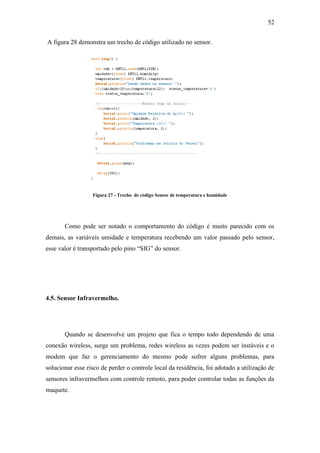 52 
A figura 28 demonstra um trecho de código utilizado no sensor. 
Figura 27 - Trecho de código Sensor de temperatura e humidade 
Como pode ser notado o comportamento do código é muito parecido com os demais, as variáveis umidade e temperatura recebendo um valor passado pelo sensor, esse valor é transportado pelo pino “SIG” do sensor. 
4.5. Sensor Infravermelho. 
Quando se desenvolve um projeto que fica o tempo todo dependendo de uma conexão wireless, surge um problema, redes wireless as vezes podem ser instáveis e o modem que faz o gerenciamento do mesmo pode sofrer alguns problemas, para solucionar esse risco de perder o controle local da residência, foi adotado a utilização de sensores infravermelhos com controle remoto, para poder controlar todas as funções da maquete. 
 