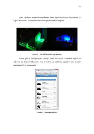 55 
Após configura a central controladora foram ligados todos os dispositivos. A Figura 32 ilustra o acionamento da iluminação externa da maquete. 
Figura 31 - Leds RBG acionados pela aplicação. 
Assim que as configurações e testes foram realizados a estrutura lógica do software foi desenvolvida dando para o usuário um ambiente agradável para acionar seus dispositivos residenciais. 
Figura 32 - Estrutura do Software 
 
