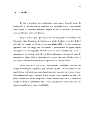 56 
7. CONCLUSÃO 
De fato a tecnologia vem contribuindo muito para o desenvolvimento da humanidade, a cada dia projetos inovadores vem ganhando espaço e conquistando vários setores da economia. Entretanto projetos na área de automação residencial demandam tempo e gastos consideráveis. 
Pode-se concluir que é possível desenvolver um projeto de automação com baixo custo e com ferramentas já existentes no mercado. O arduino se mostrou de fácil utilização, por conta de sua IDE de escrita no controlador ATMega328, porem o mesmo apresenta falhas no código que dificultaram o entendimento de alguns lógicas empregadas em outras linguagens. Os testes aplicados foram realizados com sucesso, a comunicações se mostrou confiável e de fácil configuração, entretanto as redes de computadores podem falhar, e a casa ficar sem controle, por isso foi implementado a utilização de sensores infravermelhos que captam sinal de controle remoto. 
Novos testes serão realizados e implementados, analisando a qualidade do trafego de informação, e garantido que o mesmo seja 99% confiável. Pensando em acessibilidade serão realizadas adaptações com projetos anteriores expostos na Unipar- Campus Paranavaí, como a utilização de uma interface celebra maquina, que através de pulsos emitidos pelo celebro será possível também controlar a residência. A Automação Residencial debatida neste trabalho não é apenas para alcançar o baixo custo, mais sim dar uma nova alternativa para a acessibilidade. 
 