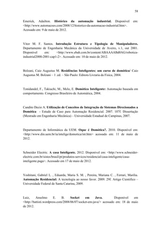 58 
Emerick, Adailton. Histórico da automação industrial. Disponível em: <http://www.automacoes.com/2008/12/historico-da-automacao-industrial.htm>. Acessado em: 9 de maio de 2012. 
Vitor M. F. Santos. Introdução Estrutura e Tipologia de Manipuladores. Departamento de Engenharia Mecânica da Universidade de Aveiro, v.1, out 2001. Disponível em: <http://www.ebah.com.br/content/ABAAAABd0AG/robotica- industrial2000-2001-cap1-2>. Acessado em: 10 de maio de 2012. 
Bolzani, Caio Augustus M. Residências Inteligentes: um curso de domótica/ Caio Augustus M. Bolzani – 1 .ed. – São Paulo: Editora Livraria da Fisíca, 2004. 
Tonidandel, F., Takiuchi, M., Melo, E. Domótica Inteligente: Automação baseada em comportamento. Congresso Brasileiro de Automática, 2004. 
Candito Decio A. Utilização de Conceitos de Integração de Sistemas Direcionados a Domótica - Estudo de Caso para Automação Residencial. 2007. 107f. Dissertação (Mestrado em Engenharia Mecânica) – Universidade Estadual de Campinas, 2007. 
Departamento de Informática da UEM. Oque é Domótica?. 2010. Disponível em: <http://www.din.uem.br/ia/intelige/domotica/int.htm> acessado em: 11 de maio de 2012. 
Schneider Electric. A casa Inteligente. 2012. Disponivel em: <http://www.schneider- electric.com.br/sistes/brasil/pt/produtos-servicos/residencial/casa-inteligente/casa- inteligente.paga>. Acessado em 17 de maio de 2012. 
Yoshitani, Gabriel L. , Eduarda, Maria S. M. , Pereira, Mariana C. , Ferrari, Marilia. Automação Residencial: A tecnologia ao nosso favor. 2009. 29f. Artigo Cientifico – Universidade Federal de Santa Catarina, 2009. 
Luiz, Anselmo E. B. Socket em Java. Disponível em <http://battisti.wordpress.com/2008/06/07/socket-em-java/> acessado em: 18 de maio de 2012.  