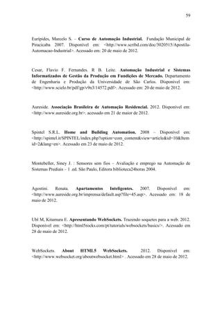 59 
Eurípides, Marcelo S. – Curso de Automação Industrial. Fundação Municipal de Piracicaba 2007. Disponível em: <http://www.scribd.com/doc/3020515/Apostila- Automacao-Industrial>. Acessado em: 20 de maio de 2012. 
Cesar, Flavio F. Fernandes. R B. Leite. Automação Industrial e Sistemas Informatizados de Gestão da Produção em Fundições de Mercado. Departamento de Engenharia e Produção da Universidade de São Carlos. Disponível em: <http://www.scielo.br/pdf/gp/v9n3/14572.pdf>. Acessado em: 20 de maio de 2012. 
Aureside. Associação Brasileira de Automação Residencial. 2012. Disponível em: <http://www.aureside.org.br>. acessado em 21 de maior de 2012. 
Spintel S.R.L. Home and Building Automation. 2008 – Disponível em: <http://spintel.it/SPINTEL/index.php?option=com_content&view=article&id=10&Itemid=2&lang=en>. Acessado em 23 de maio de 2012. 
Montebeller, Siney J. : Sensores sem fios – Avaliação e emprego na Automação de Sistemas Prediais – 1 .ed. São Paulo, Editora biblioteca24horas 2004. 
Agostini. Renata. Apartamentos Inteligentes. 2007. Disponível em: <http://www.aureside.org.br/imprensa/default.asp?file=45.asp>. Acessado em: 18 de maio de 2012. 
Ubl M, Kitamura E. Apresentando WebSockets. Trazendo soquetes para a web. 2012. Disponível em: <http://html5rocks.com/pt/tutorials/websockets/basics/>. Acessado em 28 de maio de 2012. 
WebSockets. About HTML5 WebSockets. 2012. Disponivel em: <http://www.websocket.org/aboutwebsocket.html> . Acessado em 28 de maio de 2012. 
 
