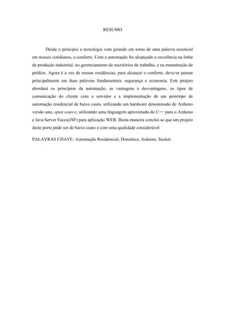 6 
RESUMO 
Desde o principio a tecnologia vem girando em torno de uma palavra essencial em nossos cotidianos, o conforto. Com a automação foi alcançado a excelência na linha de produção industrial, no gerenciamento de escritórios de trabalho, e na manutenção de prédios. Agora é a vez de nossas residências, para alcançar o conforto, deve-se pensar principalmente em duas palavras fundamentais: segurança e economia. Este projeto abordará os princípios da automação, as vantagens e desvantagens, os tipos de comunicação do cliente com o servidor e a implementação de um protótipo de automação residencial de baixo custo, utilizando um hardware denominado de Arduino versão uno, open source, utilizando uma linguagem aproximada do C++ para o Arduino e Java Server Faces(JSF) para aplicação WEB. Desta maneira conclui-se que um projeto deste porte pode ser de baixo custo e com uma qualidade considerável. 
PALAVRAS CHAVE: Automação Residencial, Domótica, Arduino, Socket. 
 