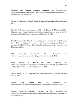 60 
Cuminotti, Darli. Conceito Automação Industrial. 2008. Disponível em: <http://automacaoesolucoes.blogspot.com.br/2007/12/conceitos-de-automacao.html>. Acessado em 28 de maio de 2012. 
Hopson, K. C e Ingram, Stephen E. Desenvolvendo Aplets com Java. Editora Campus, 1997. 
Monteiro, A. Serviço Automatiza casa por R$ 8 mil. Info Abril. 27 de abri de 2011. Disponível em: <http://info.abril.com.br/noticias/mercado/fast-shop-lanca-servico-de- automacao-27042011-36.shl> . Acessado em: 23 de maio de 2012. 
Faria, W. Mais de 40 milhões de pessoas migram para a classe c. Época. 22 de março de 2012. Disponível em: <http://revistaepoca.globo.com/Negocios-e- carreira/noticia/2012/03/classec-chega-403milhoores-depessoas.html>. Acessado em: 23 de maio de 2012. 
GDS Automação Residencial, 2012. Disponível em: <http://www.gdsautomacao.com.br>. Disponível em 23 de maio de 2012. 
Nunes, Leandro R. Socket em java. Disponível em: <http://www.riopomba.ifsudestemg.edu.br/ddc/ddc/materiais/980217556_aula06.Sockets%20e,%20Java.pdf>. Acessado em 26 de maio de 2012. 
Oxer. J. Shield List. 2012. Disponível em: <http://shieldlist.org>. Acessado em 31 de maio de 2012. 
Arduino Corp. Arduino Uno. 2012. Disponível em: <http://arduino.cc/en/Main/arduinoBoardUno>. Acessado em 31 de maio de 2012. 
Barbaso, Carlos B. Arduino e Socket Java. 2012. Disponível em: <https://sites.google.com/site/toucatronic/arduino/arduino-e-socket-java>. Acessado em 31 de maio de 2012. 
 