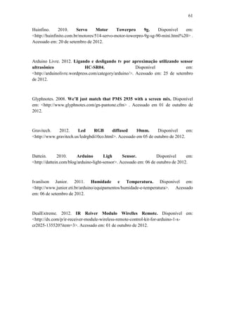 61 
Huinfino. 2010. Servo Motor Towerpro 9g. Disponível em: <http://huinfinito.com.br/motores/514-servo-motor-towerpro-9g-sg-90-mini.html%20> . Acessado em: 20 de setembro de 2012. 
Arduino Livre. 2012. Ligando e desligando tv por aproximação utilizando sensor ultrasônico HC-SR04. Disponível em: <http://arduinolivre.wordpress.com/category/arduino/>. Acessado em: 25 de setembro de 2012. 
Glyphnotes. 2008. We’ll just match that PMS 2935 with a screen mix. Disponível em: <http://www.glyphnotes.com/gn-pantone.cfm> . Acessado em 01 de outubro de 2012. 
Gravitech. 2012. Led RGB diffused 10mm. Disponível em: <http://www.gravitech.us/ledrgbdi10co.html>. Acessado em 05 de outubro de 2012. 
Dattein. 2010. Arduino Ligh Sensor. Disponível em: <http://dattein.com/blog/arduino-light-sensor>. Acessado em: 06 de outubro de 2012. 
Ivanilson Junior. 2011. Humidade e Temperatura. Disponível em: <http://www.junior.eti.br/arduino/equipamentos/humidade-e-temperatura>. Acessado em: 06 de setembro de 2012. 
DealExtreme. 2012. IR Reiver Modulo Wirelles Remote. Disponível em: <http://dx.com/p/ir-receiver-module-wireless-remote-control-kit-for-arduino-1-x- cr2025-135520?item=3>. Acessado em: 01 de outubro de 2012. 
