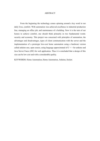 7 
ABSTRACT 
From the beginning the technology comes spinning around a key word in our daily lives, comfort. With automation was achieved excellence in industrial production line, managing an office job, and maintenance of a building. Now it is the turn of our homes to achieve comfort, one should think primarily in two fundamental words: security and economy. This project was concerned with principles of automation, the advantages and disadvantages, types of client communication with the server and the implementation of a prototype low-cost home automation using a hardware version called arduino uno, open source, using language approximated of C + + for arduino and Java Server Faces (JSF) for web application. Thus it is concluded that a design of this size can be low cost and with a considerable quality. 
KEYWORDS: Home Automation, Home Automation, Arduino, Socket. 
 