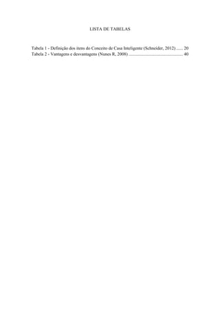 9 
LISTA DE TABELAS 
Tabela 1 - Definição dos itens do Conceito de Casa Inteligente (Schneider, 2012) ...... 20 
Tabela 2 - Vantagens e desvantagens (Nunes R, 2008) ................................................. 40 
 