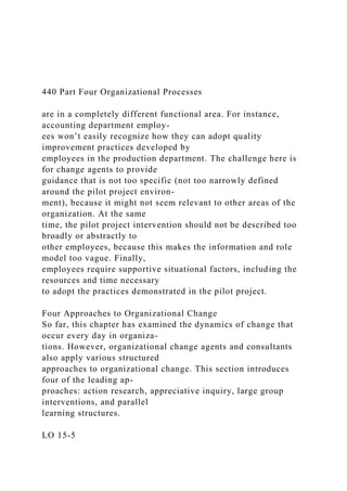 440 Part Four Organizational Processes
are in a completely different functional area. For instance,
accounting department employ-
ees won’t easily recognize how they can adopt quality
improvement practices developed by
employees in the production department. The challenge here is
for change agents to provide
guidance that is not too specific (not too narrowly defined
around the pilot project environ-
ment), because it might not seem relevant to other areas of the
organization. At the same
time, the pilot project intervention should not be described too
broadly or abstractly to
other employees, because this makes the information and role
model too vague. Finally,
employees require supportive situational factors, including the
resources and time necessary
to adopt the practices demonstrated in the pilot project.
Four Approaches to Organizational Change
So far, this chapter has examined the dynamics of change that
occur every day in organiza-
tions. However, organizational change agents and consultants
also apply various structured
approaches to organizational change. This section introduces
four of the leading ap-
proaches: action research, appreciative inquiry, large group
interventions, and parallel
learning structures.
LO 15-5
 
