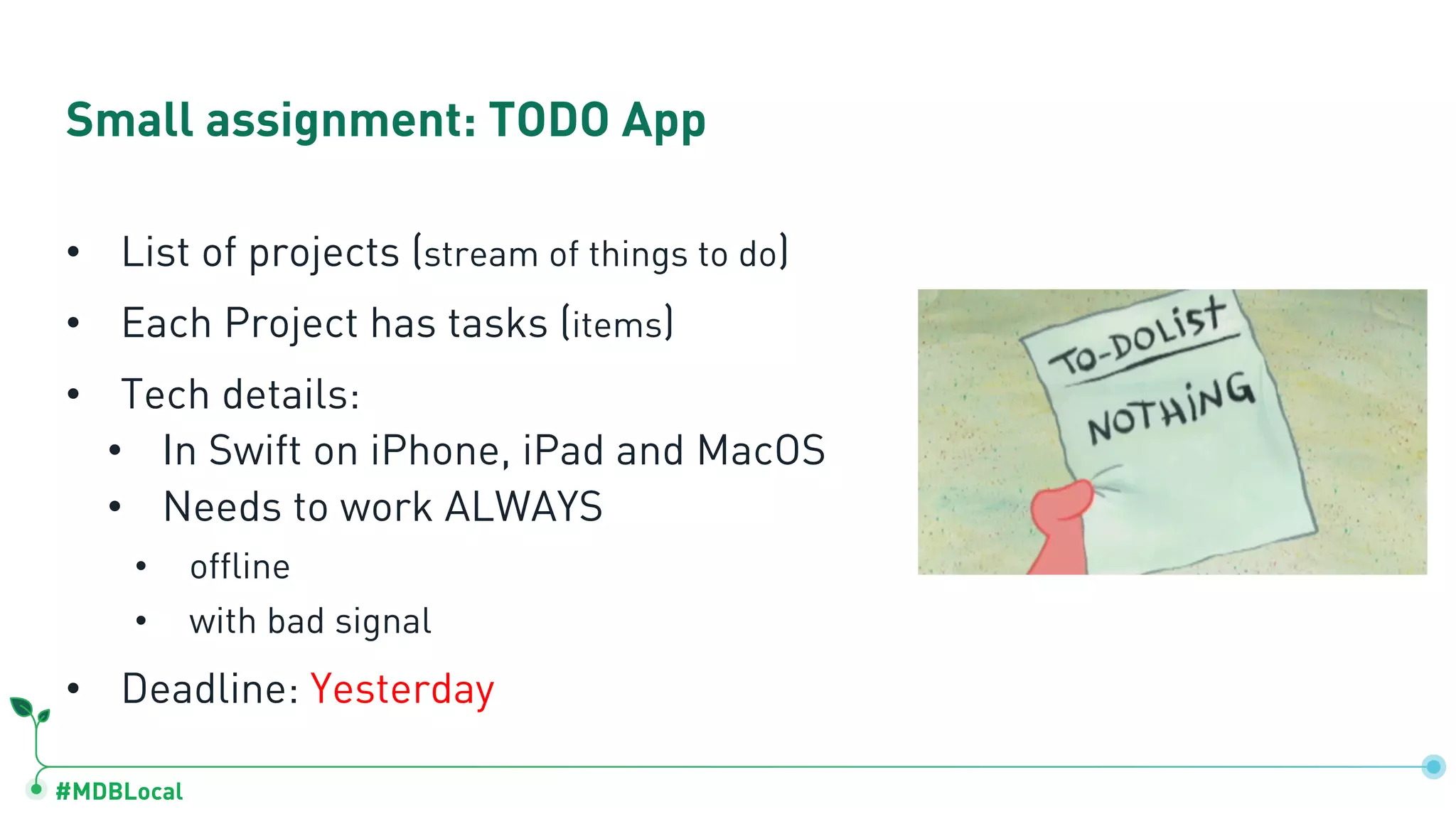 #MDBLocal
Small assignment: TODO App
• List of projects (stream of things to do)
• Each Project has tasks (items)
• Tech details:
• In Swift on iPhone, iPad and MacOS
• Needs to work ALWAYS
• offline
• with bad signal
• Deadline: Yesterday
 