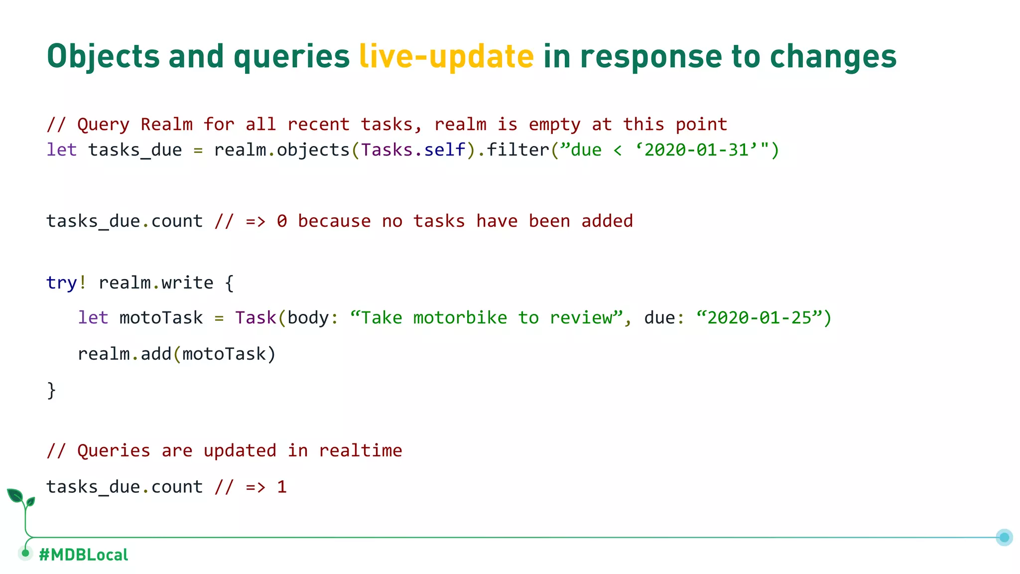 #MDBLocal
Objects and queries live-update in response to changes
// Query Realm for all recent tasks, realm is empty at this point
let tasks_due = realm.objects(Tasks.self).filter(”due < ‘2020-01-31’")
tasks_due.count // => 0 because no tasks have been added
try! realm.write {
let motoTask = Task(body: “Take motorbike to review”, due: “2020-01-25”)
realm.add(motoTask)
}
// Queries are updated in realtime
tasks_due.count // => 1
 