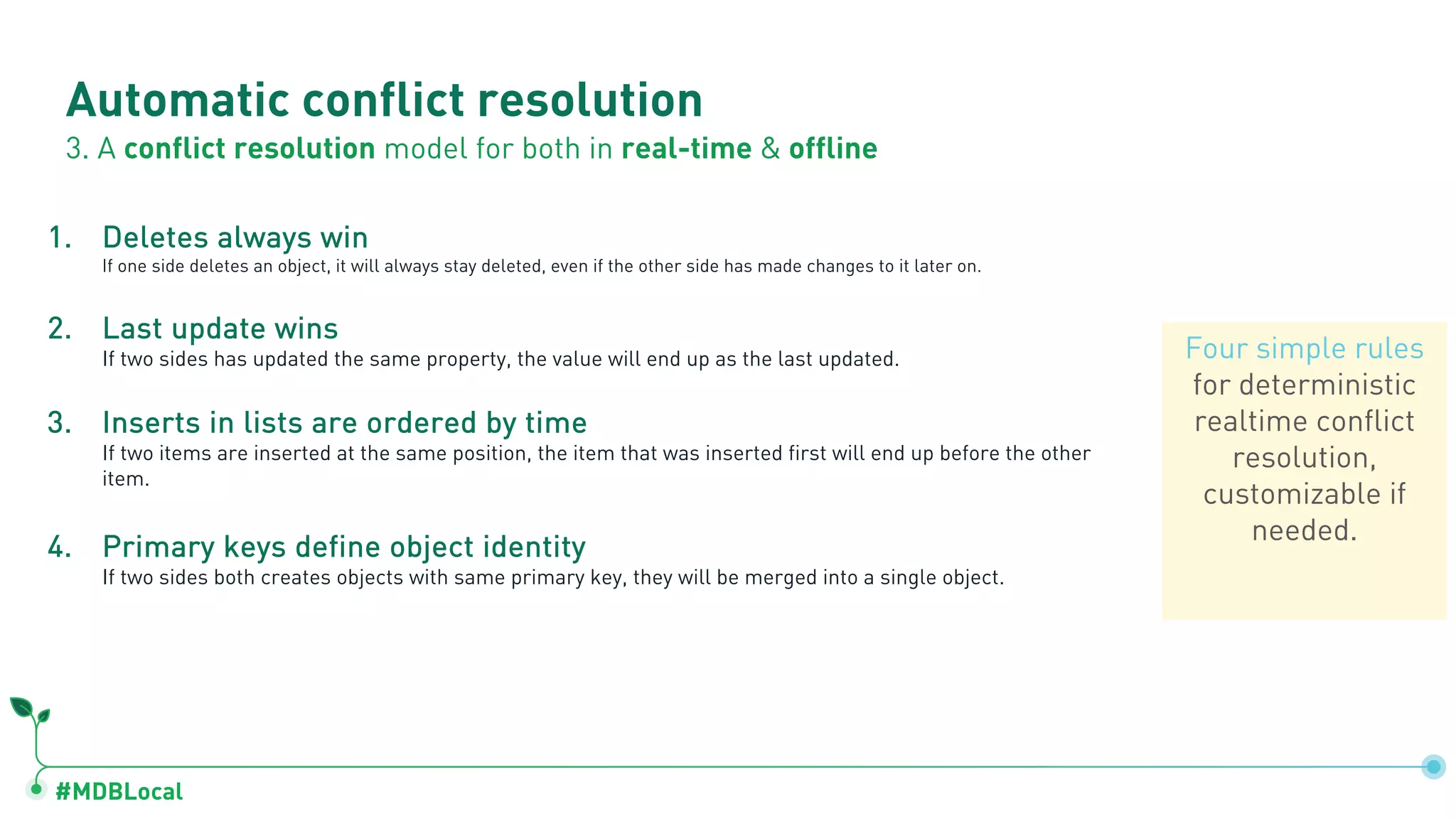 #MDBLocal
Automatic conflict resolution
3. A conflict resolution model for both in real-time & offline
1. Deletes always win
If one side deletes an object, it will always stay deleted, even if the other side has made changes to it later on.
2. Last update wins
If two sides has updated the same property, the value will end up as the last updated.
3. Inserts in lists are ordered by time
If two items are inserted at the same position, the item that was inserted first will end up before the other
item.
4. Primary keys define object identity
If two sides both creates objects with same primary key, they will be merged into a single object.
Four simple rules
for deterministic
realtime conflict
resolution,
customizable if
needed.
 