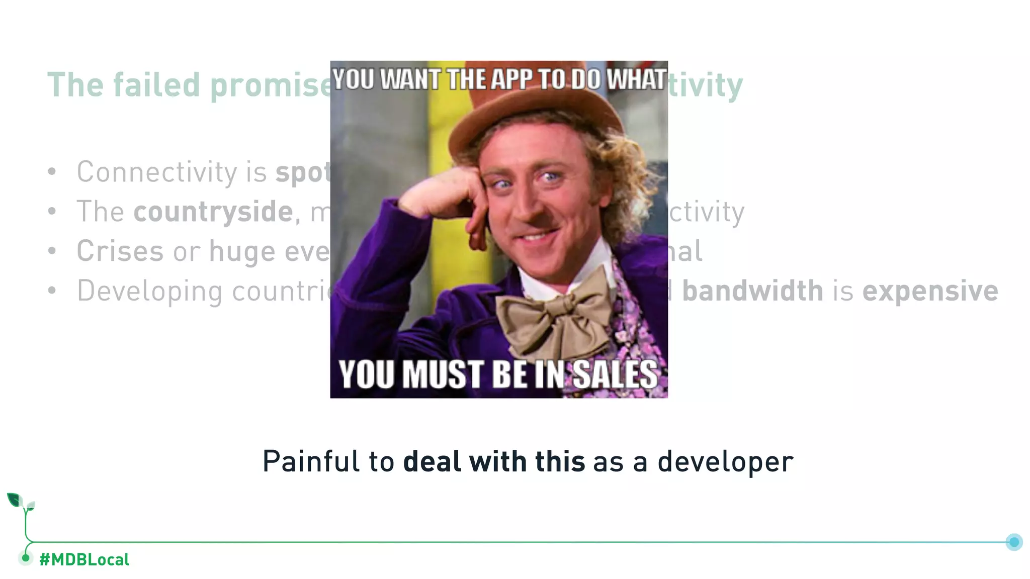 #MDBLocal
The failed promise of ubiquitous connectivity
• Connectivity is spotty even in major cities
• The countryside, many places with no connectivity
• Crises or huge events often takes down signal
• Developing countries, connectivity is bad and bandwidth is expensive
Painful to deal with this as a developer
 