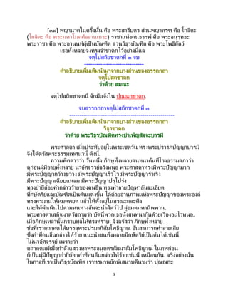 3
[๓๘] พญานาคในครั้งนั้น คือ พระสารีบุตร ส่วนพญาครุฑ คือ โกลิตะ
(โกลิตะ คือ พระมหาโมคคัลลานเถระ) ราชาแห่งคนธรรพ์ คือ พระอนุรุทธะ
พระราชา คือ พระอานนท์ผู้เป็ นบัณฑิต ส่วนวิธุรบัณฑิต คือ พระโพธิสัตว์
เธอทั้งหลายจงทรงจาชาดกไว้อย่างนี้แล
จตุโปสถิยชาดกที่ ๓ จบ
------------------------------
คาอธิบายเพิ่มเติมนามาจากบางส่วนของอรรถกถา
จตุโปสถชาดก
ว่าด้วย สมณะ
จตุโปสถิกชาดกนี้ จักมีแจ้งใน ปุณณกชาดก.
จบอรรถกถาจตุโปสถิกชาดกที่ ๓
-----------------------------------------------------
คาอธิบายเพิ่มเติมนามาจากบางส่วนของอรรถกถา
วิธุรชาดก
ว่าด้วย พระวิธูรบัณฑิตทรงบาเพ็ญสัจจะบารมี
พระศาสดา เมื่อประทับอยู่ในพระเชตวัน ทรงพระปรารภปัญญาบารมี
จึงได้ตรัสพระธรรมเทศนานี้ ดังนี้.
ความพิศดารว่า วันหนึ่ง ภิกษุทั้งหลายสนทนากันที่โรงธรรมสภาว่า
ดูก่อนผู้มีอายุทั้งหลาย น่าอัศจรรย์จริงหนอ พระศาสดาทรงมีพระปัญญามาก
มีพระปัญญากว้างขวาง มีพระปัญญาเร็วไว มีพระปัญญาร่าเริง
มีพระปัญญาเฉียบแหลม มีพระปัญญาปรุโปร่ง
ทรงย่ายีถ้อยคากล่าวร้ายของคนอื่น ทรงทาลายปัญหาอันละเอียด
ที่กษัตริย์และบัณฑิตเป็ นต้นแต่งขึ้น ได้ด้วยอานุภาพแห่งพระปัญญาของพระองค์
ทรงทรมานให้หมดพยศ แล้วให้ตั้งอยู่ในสรณะและศีล
และให้ดาเนินไปตามหนทางอันจะนาสัตว์ไป สู่อมตมหานิพพาน.
พระศาสดาเสด็จมาตรัสถามว่า บัดนี้พวกเธอนั่งสนทนากันด้วยเรื่องอะไรหนอ.
เมื่อภิกษุเหล่านั้นกราบทูลให้ทรงทราบ. จึงตรัสว่า ภิกษุทั้งหลาย
ข้อที่เราตถาคตได้บรรลุพระปรมาภิสัมโพธิญาณ อันสามารถทาลายเสีย
ซึ่งคาที่คนอื่นกล่าวให้ร้าย แนะนาชนทั้งหลายมีกษัตริย์เป็นต้นได้เช่นนี้
ไม่น่าอัศจรรย์ เพราะว่า
ตถาคตแม้เมื่อกาลังแสวงหาพระอนุตตรสัมมาสัมโพธิญาณ ในภพก่อน
ก็เป็นผู้มีปัญญาย่ายีถ้อยคาที่คนอื่นกล่าวให้ร้ายเช่นนี้ เหมือนกัน. จริงอย่างนั้น
ในกาลที่เราเป็ นวิธุรบัณฑิต เราทรมานยักษ์เสนาบดีนามว่า ปุณณกะ
 