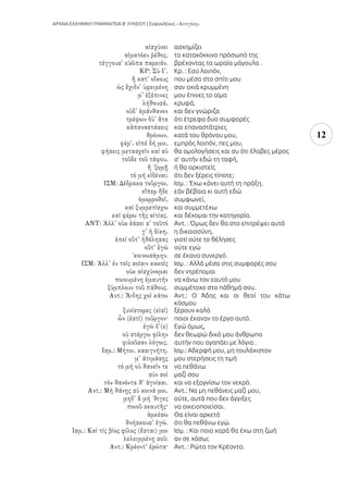 ΑΡΧΑΙΑ ΕΛΛΗΝΙΚΗ ΓΡΑΜΜΑΤΕΙΑ Β’ ΛΥΚΕΙΟΥ | Σοφοκλέους
12
ασχημίζει
το κατακόκκινο πρόσωπό της
βρέχοντας τα ωραία μάγουλα .
Κρ. : Εσύ λοιπόν,
που μέσα στο σπίτι μου
σαν οχιά κρυμμένη
μου έπινες το αίμα
κρυφά,
και δεν γνώριζα
ότι έτρεφα δυο συμφορές
και επαναστάτριες
κατά του θρόνου μου,
εμπρός λοιπόν, πες μου,
θα ομολογήσεις και συ ότι έλαβες μέρος
σ’ αυτήν εδώ τη ταφή,
ή θα ορκιστείς
ότι δεν ξέρεις τίποτε;
Ισμ. : Έχω κάνει αυτή τη πράξη,
εάν βέβαια κι αυτή εδώ
συμφωνεί,
και συμμετέχω
και δέχομαι την κατηγορία.
Αντ. : Όμως δεν θα στο επιτρέψει αυτό
η δικαιοσύνη,
γιατί ούτε το θέλησες
ούτε εγώ
σε έκανα συνεργό.
Ισμ. : Αλλά μέσα στις συμφορές σου
δεν ντρέπομαι
να κάνω τον εαυτό μου
συμμέτοχο στο πάθημά σου.
Αντ.: Ο Άδης και οι θεοί του κάτω
κόσμου
ξέρουν καλά
ποιοι έκαναν το έργο αυτό.
Εγώ όμως,
δεν θεωρώ δικό μου άνθρωπο
αυτήν που αγαπάει με λόγια .
Ισμ.: Αδερφή μου, μη τουλάχιστον
μου στερήσεις τη τιμή
να πεθάνω
μαζί σου
και να εξαγνίσω τον νεκρό.
Αντ.: Να μη πεθάνεις μαζί μου,
ούτε, αυτά που δεν άγγιξες
να οικειοποιείσαι.
Θα είναι αρκετό
ότι θα πεθάνω εγώ.
Ισμ. : Και ποια χαρά θα έχω στη ζωή
αν σε χάσω;
Αντ. : Ρώτα τον Κρέοντα.
 