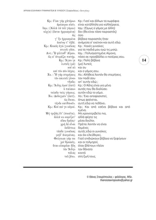 ΑΡΧΑΙΑ ΕΛΛΗΝΙΚΗ ΓΡΑΜΜΑΤΕΙΑ Β’ ΛΥΚΕΙΟΥ | Σοφοκλέους
14
Κρ.: Γιατί και άλλων τα χωράφια
είναι κατάλληλα για καλλιέργεια.
Ισμ.: (Όμως ο γάμος με άλλη)
δεν (θα είναι τόσο ταιριαστός)
όσο
βέβαια ταιριαστός ήταν
ανάμεσα σ’ εκείνον και αυτή εδώ.
Κρ. : Κακές γυναίκες
για τα παιδιά μου εγώ τις μισώ.
Ισμ. : Πολυαγαπημένε Αίμονα,
πόσο σε προσβάλλει ο πατέρας σου.
Κρ.: Πολύ βέβαια
(με) λυπείς
και συ
και ο γάμος σου.
Χο.: Αλήθεια λοιπόν θα στερήσεις
τον παιδί σου
απ' αυτήν εδώ ;
Κρ.: Ο Άδης είναι για μένα
αυτός που θα διαλύσει
αυτόν εδώ το γάμο.
Χο.: Έχει αποφασιστεί,
όπως φαίνεται,
αυτή εδώ να πεθάνει.
Κρ.: Και από εσένα βέβαια και από
εμένα.
Μη χρονοτριβείτε πια,
αλλά φέρτε τις
μέσα δούλοι.
Πρέπει λοιπόν να είναι
δεμένες
αυτές εδώ οι γυναίκες
και όχι ελεύθερες.
Γιατί επιδιώκουν βέβαια να ξεφύγουν
και οι τολμηροί,
όταν βλέπουν πλέον
τον θάνατο
κοντά
στη ζωή τους.
© Θάνος Σταυρόπουλος – φιλόλογος, MSc.
thanosstavropoulos@yahoo.gr
 