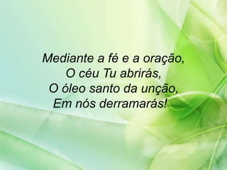Mediante a fé e a oração,
O céu Tu abrirás,
O óleo santo da unção,
Em nós derramarás!
 
