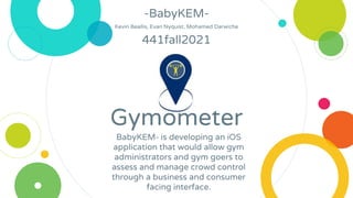 Gymometer
-BabyKEM-
Kevin Beallis, Evan Nyquist, Mohamed Darwiche
441fall2021
BabyKEM- is developing an iOS
application that would allow gym
administrators and gym goers to
assess and manage crowd control
through a business and consumer
facing interface.
 