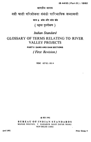 Indian Standard
GLOSSARYOFTERMSRELATINGTO RIVER
VALLEYPROJECTS
PART 8 DAMS AND DAM SECTIONS
( First Revision)
UDC 627.82 : 001.4
@ BIS 1992
BUREAU OF INDIAN STANDARDS
MANAK BHAVAN, 9 BAHADUR SHAH ZAFAR MARG
NEW DELHI 110002
April 1992 Price Groop 9
. 1
( Reaffirmed 1997 )
 