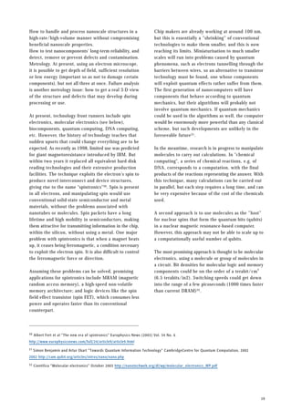 How to handle and process nanoscale structures in a
high-rate/high-volume manner without compromising
beneficial nanoscale properties.
How to test nanocomponents' long-term reliability, and
detect, remove or prevent defects and contamination.
Metrology. At present, using an electron microscope,
it is possible to get depth of field, sufficient resolution
or low energy (important so as not to damage certain
components), but not all three at once. Failure analysis
is another metrology issue: how to get a real 3-D view
of the structure and defects that may develop during
processing or use.
At present, technology front runners include spin
electronics, molecular electronics (see below),
biocomponents, quantum computing, DNA computing,
etc. However, the history of technology teaches that
sudden upsets that could change everything are to be
expected. As recently as 1998, limited use was predicted
for giant magnetoresistance introduced by IBM. But
within two years it replaced all equivalent hard disk
reading technologies and their extensive production
facilities. The technique exploits the electron's spin to
produce novel interconnect and device structures,
giving rise to the name "spintronics"30. Spin is present
in all electrons, and manipulating spin would use
conventional solid-state semiconductor and metal
materials, without the problems associated with
nanotubes or molecules. Spin packets have a long
lifetime and high mobility in semiconductors, making
them attractive for transmitting information in the chip,
within the silicon, without using a metal. One major
problem with spintronics is that when a magnet heats
up, it ceases being ferromagnetic, a condition necessary
to exploit the electron spin. It is also difficult to control
the ferromagnetic force or direction.
Assuming these problems can be solved, promising
applications for spintronics include MRAM (magnetic
random access memory), a high-speed non-volatile
memory architecture; and logic devices like the spin
field effect transistor (spin FET), which consumes less
power and operates faster than its conventional
counterpart.
Chip makers are already working at around 100 nm,
but this is essentially a ”shrinking” of conventional
technologies to make them smaller, and this is now
reaching its limits. Miniaturisation to much smaller
scales will run into problems caused by quantum
phenomena, such as electrons tunnelling through the
barriers between wires, so an alternative to transistor
technology must be found, one whose components
will exploit quantum effects rather suffer from them.
The first generation of nanocomputers will have
components that behave according to quantum
mechanics, but their algorithms will probably not
involve quantum mechanics. If quantum mechanics
could be used in the algorithms as well, the computer
would be enormously more powerful than any classical
scheme, but such developments are unlikely in the
foreseeable future31.
In the meantime, research is in progress to manipulate
molecules to carry out calculations. In "chemical
computing", a series of chemical reactions, e.g. of
DNA, corresponds to a computation, with the final
products of the reactions representing the answer. With
this technique, many calculations can be carried out
in parallel, but each step requires a long time, and can
be very expensive because of the cost of the chemicals
used.
A second approach is to use molecules as the ”host”
for nuclear spins that form the quantum bits (qubits)
in a nuclear magnetic resonance-based computer.
However, this approach may not be able to scale up to
a computationally useful number of qubits.
The most promising approach is thought to be molecular
electronics, using a molecule or group of molecules in
a circuit. Bit densities for molecular logic and memory
components could be on the order of a terabit/cm2
(6.5 terabits/in2). Switching speeds could get down
into the range of a few picoseconds (1000 times faster
than current DRAM)32.
19
30 Albert Fert et al ”The new era of spintronics” Europhysics News (2003) Vol. 34 No. 6
http://www.europhysicsnews.com/full/24/article9/article9.html
31 Simon Benjamin and Artur Ekart ”Towards Quantum Information Technology” CambridgeCentre for Quantum Computation, 2002
2002 http://cam.qubit.org/articles/intros/nano/nano.php
32 Cientifica ”Molecular electronics” October 2003 http://nanotechweb.org/dl/wp/molecular_electronics_WP.pdf
 