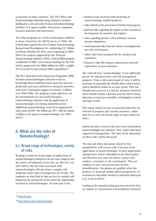 researchers in other countries. The UK’s Micro and
Nanotechnology Manufacturing Initiative includes
funding for a new network of micro and nanotechnology
facilities. It is open to public and private companies,
research institutes and universities.
Two other programs are worth mentioning in addition
to those covered by the OECD survey. In 2003, the
United States passed the 21st Century Nanotechnology
Research and Development Act, authorising $3.7 billion
in federal subsidies for three years beginning in 2005.
This is for projects supported by the National
Nanotechnology Initiative (NNI), a federal R&D program
established in 2001. Government funding for the NNI
itself is projected to be $886 million for 2005, roughly
3% of overall US government R&D expenditure45.
The EU’s Sixth Research Framework Programme (FP6)
includes nanotechnologies and nano-sciences,
knowledge-based multifunctional materials and new
production processes and devices among its priorities,
with total Community support of around ¤1 billion
over 2002-2006. The program’s main objectives are
the development of a successful European
nanotechnology industry, and the application of
nanotechnologies in existing industrial sectors.
Additional nanotechnology research is supported by
other parts of FP6. The follow-up, FP7, calls for almost
5 billion to be spent on nanotechnology over 2007-
201346.
6. What are the risks of
Nanotechnology?
6.1. Broad range of technologies, variety
of risks
Keeping in mind the broad range of applications of
nanotechnologies outlined in the previous chapters and
the variety of industrial sectors that are affected, it is
self-evident, that the risks associated with
nanotechnologies will also form a complex risk
landscape rather than a homogenous set of risks. The
emphasis on what kind of risks are key to consider will
depend on the perspective of the particular organisation
involved in nanotechnologies. To name just a few:
• business risks involved with marketing of
nanotechnology enabled products,
• risks related to the protection of intellectual property,
• political risks regarding the impact on the economical
development of countries and regions,
• risks regarding privacy when miniature sensors
become ubiquitous,
• environmental risks from the release of nanoparticles
into the environment,
• safety risks from nanoparticles for workers and
consumers,
• futuristic risks like human enhancement and self
replications of nano machines.
The catch-all term ”nanotechnology” is not sufficiently
precise for risk governance and risk management
purposes. From a risk-control point of view it will be
necessary to systematically identify those critical issues,
which should be looked at in more detail. This risk
identification process is a task for all parties involved
and it should remain a dynamic process which always
takes into account new scientific, technological, societal
and legal trends.
This report mainly focuses on potential risks that are
relevant to property and casualty insurance, rather
than try to cover the broad range of topics indicated
above.
Almost all safety concerns that have been raised about
nanotechnologies are related to ”free” rather than fixed
engineered nanoparticles. The state of the discussion
on these risks will be discussed.
The risk and safety discussion related to free
nanoparticles will concern only a fraction of the
applications of nanotechnologies. In most applications
nanoparticles will be embedded in the final product
and therefore not come into direct contact with
workers, consumers or the environment. They are
unlikely to raise concerns because of their
immobilisation. Exceptions are possible when the
products or materials within which nanoparticles are
enclosed are discarded, burned or otherwise destroyed
(e.g. in an accident).
Looking at the manufacturing processes involved, they
are similar to conventional well-established chemical
27
45 www.nano.gov
46 http://www.cordis.lu/nanotechnology/
 