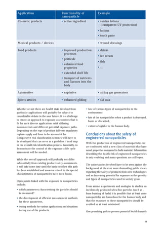 • fate of various types of nanoparticles in the
environment
• fate of the nanoparticles when a product is destroyed,
burnt or discarded,
• extent of uptake in the human body.
Conclusions about the safety of
engineered nanoparticles
With the production of engineered nanoparticles we
are confronted with a new class of materials that have
novel properties compared to bulk material. Information
describing the health risk of engineered nanoparticles
is only evolving and many questions are still open.
The uncertainties involved have to be seen against the
background of the ever more demanding public views
regarding the safety of products from new technologies
and an increasing potential for exposure as the quantity
and types of nanoparticles used in society grow.
From animal experiments and analogies to studies on
incidentally produced ultra fine particles (such as .
from burning of fuels) it is possible that at least some
nanoparticles are hazardous for the human body and
that the exposure to these nanoparticles should be
avoided or at least minimised.
One promising path to prevent potential health hazards
34
Whether or not there are health risks involved from
particular applications will probably be subject to
considerable debate in the near future. It is a challenge
to create an approach to exposure assessments that is
fit for such diverse applications with differing
nanomaterials and different potential exposure paths.
Depending on the type of product different regulatory
regimes apply and have to be accounted for.
Comparative risk classification schemes will have to
be developed that can serve as a guideline / road map
in the overall risk identification process. Generally, to
demonstrate the control of the exposure a life cycle
assessment will be needed.
While the overall approach will probably not differ
substantially from existing product safety assessments,
it will take some time until the basis to follow this path
has been established and answers related to the special
characteristics of nanoparticles have been found.
Open points linked with the exposure to nanoparticles
include:
• which parameters characterising the particles should
be measured?
• the development of efficient measurement methods
for these parameters,
• testing methods for various applications and situations
during use of the products,
Application Functionality of
nanoparticle
Cosmetic products
Medical products / devices
Food products
• suntan lotions
(transparent UV protection)
• lotions
• tooth paste
• wound dressings
Example
• active ingredient
• improved production
processes
• pesticide
• enhanced food
properties
• extended shelf life
• transport of nutrients
and flavours into the
body
• drinks
• ice cream
• fish
• ...
Automotive • airbag gas generators
• explosive
Sports articles • ski wax
• enhanced gliding
 
