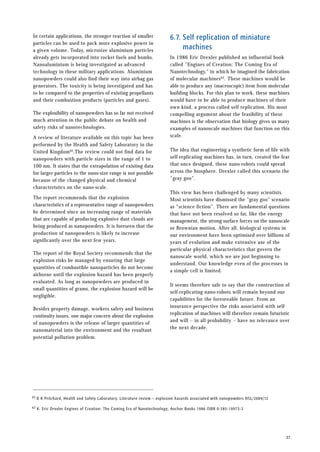 6.7. Self replication of miniature
machines
In 1986 Eric Drexler published an influential book
called ”Engines of Creation: The Coming Era of
Nanotechnology,” in which he imagined the fabrication
of molecular machines62. These machines would be
able to produce any (macroscopic) item from molecular
building blocks. For this plan to work, these machines
would have to be able to produce machines of their
own kind, a process called self replication. His most
compelling argument about the feasibility of these
machines is the observation that biology gives us many
examples of nanoscale machines that function on this
scale.
The idea that engineering a synthetic form of life with
self-replicating machines has, in turn, created the fear
that once designed, these nano-robots could spread
across the biosphere. Drexler called this scenario the
”gray goo”.
This view has been challenged by many scientists.
Most scientists have dismissed the ”gray goo” scenario
as ”science fiction”. There are fundamental questions
that have not been resolved so far, like the energy
management, the strong surface forces on the nanoscale
or Brownian motion. After all, biological systems in
our environment have been optimised over billions of
years of evolution and make extensive use of the
particular physical characteristics that govern the
nanoscale world, which we are just beginning to
understand. Our knowledge even of the processes in
a simple cell is limited.
It seems therefore safe to say that the construction of
self-replicating nano-robots will remain beyond our
capabilities for the foreseeable future. From an
insurance perspective the risks associated with self-
replication of machines will therefore remain futuristic
and will -- in all probability -- have no relevance over
the next decade.
37
In certain applications, the stronger reaction of smaller
particles can be used to pack more explosive power in
a given volume. Today, microsize aluminium particles
already gets incorporated into rocket fuels and bombs.
Nanoaluminium is being investigated as advanced
technology in these military applications. Aluminium
nanopowders could also find their way into airbag gas
generators. The toxicity is being investigated and has
to be compared to the properties of existing propellants
and their combustion products (particles and gases).
The explosibility of nanopowders has so far not received
much attention in the public debate on health and
safety risks of nanotechnologies.
A review of literature available on this topic has been
performed by the Health and Safety Laboratory in the
United Kingdom62.The review could not find data for
nanopowders with particle sizes in the range of 1 to
100 nm. It states that the extrapolation of existing data
for larger particles to the nano-size range is not possible
because of the changed physical and chemical
characteristics on the nano-scale.
The report recommends that the explosion
characteristics of a representative range of nanopowders
be determined since an increasing range of materials
that are capable of producing explosive dust clouds are
being produced as nanopowders. It is foreseen that the
production of nanopowders is likely to increase
significantly over the next few years.
The report of the Royal Society recommends that the
explosion risks be managed by ensuring that large
quantities of combustible nanoparticles do not become
airborne until the explosion hazard has been properly
evaluated. As long as nanopowders are produced in
small quantities of grams, the explosion hazard will be
negligible.
Besides property damage, workers safety and business
continuity issues, one major concern about the explosion
of nanopowders is the release of larger quantities of
nanomaterial into the environment and the resultant
potential pollution problem.
62 D K Pritchard, Health and Safety Laboratory. Literature review – explosion hazards associated with nanopowders HSL/2004/12
62 K. Eric Drexler Engines of Creation: The Coming Era of Nanotechnology, Anchor Books 1986 ISBN 0-385-19973-2
 