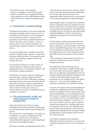 • From 2010 onwards, nanotechnology
becomes commonplace in manufactured goods.
Health care and life sciences applications finally
become significant as nano-enabled pharmaceuticals
and medical devices emerge from lengthy human
trials.
1.2. Investments in nanotechnology
The financial sector will have a key role in transferring
technology knowledge from the research centres to
the industry and the markets. For the development
of new products and processes and also for the
penetration of new markets, sizeable investments are
needed, especially in the seed phase. A closer co-
operation between the financial community and
nanotechnology companies can help to overcome these
barriers.
By the end of 2004 venture capitalists had already
invested $1 billion in nano companies, nearly half of
that alone in 2003 and 2004. It is expected that most
of these nanotechnology companies will be sold
through trade sales.
For successful investments two aspects will be of
critical importance: timing and target selection.
Applying the process of ”technical due diligence” will
be essential in making acquisitions.
The difficulty and expense involved in building up
nanotechnology companies suggests that future
winners in the sector will be well-funded companies
and institutes that can attract and nurture the scientific
and technical expertise needed to understand the
problems and challenges. Moreover, the long lead
times involved in moving from concept to
commercialisation necessitate considerable long-term
commitment to projects.
1.3. The environmental, health and
safety discussion related to
nanoparticles
Along with the discussion of their enormous
technological and economic potential, a debate about
new and specific risks related to nanotechnologies has
started.
The catch-all term ”nanotechnology” is so broad as to
be ineffective as a guide to tackling issues of risk
management, risk governance and insurance.
A more differentiated approach is needed regarding all
the relevant risk management aspects.
With respect to health, environmental and safety risks,
almost all concerns that have been raised are related
to free, rather than fixed manufactured nanoparticles.
The risk and safety discussion related to free
nanoparticles will be relevant only for a certain portion
of the widespread applications of nanotechnologies.
Epidemiological studies on ambient fine and ultrafine
particles incidentally produced in industrial processes
and from traffic show a correlation between ambient
air concentration and mortality rates. The health effects
of ultrafine particles on respiratory and cardiovascular
endpoints highlight the need for research also on
manufactured nanoparticles that are intentionally
produced.
In initial studies, manufactured nanoparticles have
shown toxic properties. They can enter the human
body in various ways, reach vital organs via the blood
stream, and possibly damage tissue. Due to their small
size, the properties of nanoparticles not only differ
from bulk material of the same composition but also
show different interaction patterns with the human
body.
A risk assessment for bulk materials is therefore not
sufficient to characterise the same material in
nanoparticulate form.
The implications of the special properties of
nanoparticles with respect to health and safety have
not yet been taken into account by regulators. Size
effects are not addressed in the framework of the new
European chemicals policy REACH. Nanoparticles raise
a number of safety and regulatory issues that
governments are now starting to tackle. From Allianz’s
perspective, a review of current legislation and
continuous monitoring by the authorities is needed.
At present, the exposure of the general population to
nanoparticles originating from dedicated industrial
processes is marginal in relation to those produced and
released unintentionally e.g. via combustion processes.
The exposure to manufactured nanoparticles is mainly
concentrated on workers in nanotechnology research
and nanotechnology companies. Over the next few
years, more and more consumers will be exposed to
manufactured nanoparticles. Labelling requirements
for nanoparticles do not exist. It is inevitable that in
future manufactured nanoparticles will be released
gradually and accidentally into the environment. Studies
on biopersistence, bioaccumulation and ecotoxicity
have only just started.
From Allianz’s perspective more funding for
independent research on risk issues is necessary and
we propose a dedicated research center at European
level.
4
 