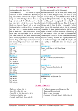 Dịch nghĩa và giải thích chi tiết Starter Toeic https://www.facebook.com/groups/Toeic123 Trang 10
TỪ MỚI TRONG BÀI
- Red cross: hội chử thập đỏ
-Blood Drive: Đợt hiến máu
-Thank S.O for Sth: cảm ơn ai về cái gì
-Contribution: Sự đóng góp
-People in need: Người cần sự giúp đỡ
-Product in demand: sản phẩm có nhu cầu
-Than usual: Hơn thường lệ
- Drop by: ghé ngang qua
-Encourage S.O to V1: Khuyến khích ai làm gì
BÀI ĐỌC VÀ CÂU HỎI DỊCH NGHĨA VÀ GIẢI THÍCH
Red Cross December Blood Drive
The Red Cross (9)……….like to thank its regular
donors for all their contributions. Without your
help, we could not continue with our good work.
Every pint of blood that you donate allows us to
help people in need. Your blood saves lives. Our
next blood drive will (10)……….on December
22nd, from 9 a.m. to 7 p.m. It will be held at the
Red Cross Hall on Lion Street. We are staying open
later than (11)……….so that working people can
drop by after work. If you have donated before,
please bring your registration card to save time.
First time donors are also more than welcome.
Please encourage your friends and family members
to come along, too. Giving up less than one hour of
their time could give many more years of life to
another (12)……….
Đợt hiến máu tháng 12 của hội chử thập đỏ
Hội chử thập đỏ muốn cảm ơn những người thường xuyên
hiến máu về những đóng góp của họ. Nếu không có sự trợ
giúp của bạn, chúng tôi không thể tiếp tục hoàn thành tốt
công việc. Mỗi pint máu mà bạn hiến tặng cho phép chúng
tôi cứu những người cần sự giúp đỡ. Máu của bạn đã cứu
sống họ. Đợt hiến máu tiếp theo của chúng tôi sẽ được tổ
chức vào ngày 22 tháng 12, từ lúc 9 giờ sáng đến 7 giờ tối.
Nó sẽ được tổ chức ở sảnh của hội chử thập đỏ trên đường
Lion. Chúng tôi sẽ mở cửa lâu hơn thường lệ để mọi người
sau giờ đi làm về có thể ghé ngang qua. Nếu như bạn đã
hiến máu trước đó, xin vui lòng mang thẻ đăng ký để tiết
kiệm thời gian. Nếu đây là lần đầu bạn hiến máu thì càng
được chào đón nồng nhiệt hơn. Xin hãy khuyến khích bạn
bè và thành viên trong gia đình của bạn đi cùng. Bỏ ra ít
hơn 1 giờ bạn có thể đem đến nhiều năm sống cho người
khác.
Question 9
(A) will
(B) could
(C) would
(D) can
Giải thích Q9:
Cụm từ would like to +V1: Muốn làm gì
=> key C
Question 10
(A) holding
(B) be held
(C) had held
(D) is holding
Giải thích Q10:
Will be V3: Thể bị động ở thì tương lai
=> key B
Question 11
(A) regularly
(B) usual
(C) regular
(D) usually
Giải thích Q11:
Cụm từ Than usual: Hơn thường lệ
=> key B
Question 12
(A) persons
(B) people
(C) person
(D) peoples
Giải thích Q12:
Another + danh từ đếm được số ít
=> key C
 