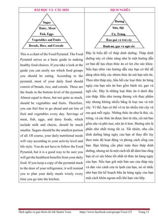 Dịch nghĩa và giải thích chi tiết Starter Toeic https://www.facebook.com/groups/Toeic123 Trang 13
BÀI ĐỌC VÀ CÂU HỎI DỊCH NGHĨA
This is a chart of the Food Pyramid. The Food
Pyramid serves as a basic guide to making
healthy food choices. If you take a look at the
guide you can easily see which food groups
you should be eating. According to the
pyramid, most of your daily food should
consist of breads, rice, and cereals. These are
the foods in the bottom level of the pyramid.
Almost equal to these, but not quite as much,
should be vegetables and fruits. Therefore,
you can feel free to go ahead and eat lots of
fruit and vegetables every day. Servings of
meat, fish, eggs, and dairy foods, which
include milk and cheese, should be much
smaller. Sugars should be the smallest portion
of all. Of course, your daily nutritional needs
will vary according to your activity level and
life style. You do not have to follow the Food
Pyramid, but it is a good way to be sure you
will get the healthiest benefits from your daily
food. If you keep a copy of the pyramid stuck
to the door of your refrigerator, it will remind
you to plan your daily meals wisely every
time you go into the kitchen.
Đây là biểu đồ về tháp dinh dưỡng. Tháp dinh
dưỡng này có chức năng như là một hướng dẫn
cơ bản để lựa chọn thức ăn có lợi cho sức khỏe.
Nếu bạn nhìn vào hướng dẫn này bạn có thể dễ
dàng nhìn thấy các nhóm thức ăn mà bạn nên ăn.
Theo như tháp này, hầu hết các loại thức ăn hàng
ngày của bạn nên ăn bao gồm bánh mì, gạo và
ngũ cốc. Đây là những loại thức ăn ở dưới đáy
của tháp. Hầu như tương đương với thực phẩm
này nhưng không nhiều bằng là loại rau và trái
cây. Vì thế, bạn có thể vô tư ăn nhiều trái cây và
rau quả mỗi ngày. Những thức ăn như là thịt, cá,
trứng, và các thức ăn được làm từ sữa, cái mà bao
gồm sữa và phô mai, nên ăn ít hơn. Đường nên là
phần nhỏ nhất trong tất cả. Tất nhiên, nhu cầu
dinh dưỡng hàng ngày của bạn sẽ thay đổi tùy
theo mức độ hoạt động và phong cách sống của
bạn. Bạn không cần phải tuân theo tháp dinh
dưỡng, nhưng nó là một cách tốt để đảm bảo rằng
bạn sẽ có sức khỏe tốt nhất từ thức ăn hàng ngày
của bạn. Nếu bạn giữ một bản sao của tháp này
và dán vào cánh cửa tủ lạnh của bạn, nó sẽ nhắc
nhở bạn lên kế hoạch bữa ăn hàng ngày của bạn
một cách khôn ngoan mỗi khi bạn vào bếp.
 