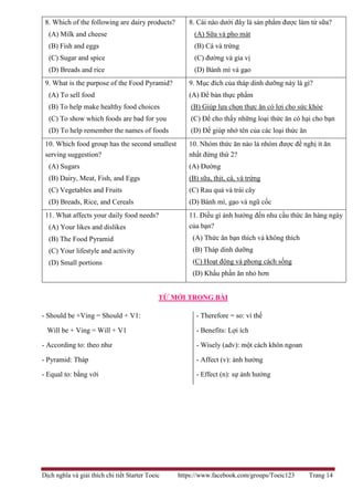 Dịch nghĩa và giải thích chi tiết Starter Toeic https://www.facebook.com/groups/Toeic123 Trang 14
8. Which of the following are dairy products?
(A) Milk and cheese
(B) Fish and eggs
(C) Sugar and spice
(D) Breads and rice
8. Cái nào dưới đây là sản phẩm được làm từ sữa?
(A) Sữa và pho mát
(B) Cá và trứng
(C) đường và gia vị
(D) Bánh mì và gạo
9. What is the purpose of the Food Pyramid?
(A) To sell food
(B) To help make healthy food choices
(C) To show which foods are bad for you
(D) To help remember the names of foods
9. Mục đích của tháp dinh dưỡng này là gì?
(A) Để bán thực phẩm
(B) Giúp lựa chọn thực ăn có lợi cho sức khỏe
(C) Để cho thấy những loại thức ăn có hại cho bạn
(D) Để giúp nhớ tên của các loại thức ăn
10. Which food group has the second smallest
serving suggestion?
(A) Sugars
(B) Dairy, Meat, Fish, and Eggs
(C) Vegetables and Fruits
(D) Breads, Rice, and Cereals
10. Nhóm thức ăn nào là nhóm được đề nghị ít ăn
nhất đứng thứ 2?
(A) Đường
(B) sữa, thịt, cá, và trứng
(C) Rau quả và trái cây
(D) Bánh mì, gạo và ngũ cốc
11. What affects your daily food needs?
(A) Your likes and dislikes
(B) The Food Pyramid
(C) Your lifestyle and activity
(D) Small portions
11. Điều gì ảnh hưởng đến nhu cầu thức ăn hàng ngày
của bạn?
(A) Thức ăn bạn thích và không thích
(B) Tháp dinh dưỡng
(C) Hoạt động và phong cách sống
(D) Khẩu phần ăn nhỏ hơn
TỪ MỚI TRONG BÀI
- Should be +Ving = Should + V1:
Will be + Ving = Will + V1
- According to: theo như
- Pyramid: Tháp
- Equal to: bằng với
- Therefore = so: vì thế
- Benefits: Lợi ích
- Wisely (adv): một cách khôn ngoan
- Affect (v): ảnh hưởng
- Effect (n): sự ảnh hưởng
 