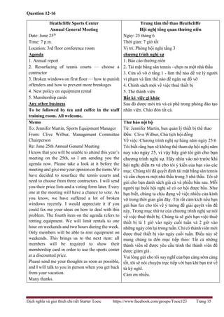 Dịch nghĩa và giải thích chi tiết Starter Toeic https://www.facebook.com/groups/Toeic123 Trang 15
Question 12-16
Heathcliffe Sports Center
Annual General Meeting
Date: June 25th
Time: 7 p.m.
Location: 3rd floor conference room
Agenda
1. Annual report
2. Resurfacing of tennis courts — choose a
contractor
3. Broken windows on first floor — how to punish
offenders and how to prevent more breakages
4. New policy on equipment rental
5. Membership cards
Any other business
To be followed by tea and coffee in the staff
training room. All welcome.
Trung tâm thể thao Heathcliffe
Hội nghị tổng quan thường niên
Ngày: 25 tháng 6
Thời gian: 7 giờ tối
Vị trí: Phòng hội nghị tầng 3
chương trình nghị sự
1. Báo cáo thường niên
2. Tái mặt bằng sân tennis - chọn ra một nhà thầu
3. Cửa sổ vỡ ở tầng 1 - làm thế nào để xử lý người
vi phạm và làm thế nào để ngăn sự đổ vỡ
4. Chính sách mới về việc thuê thiết bị
5. Thẻ thành viên
Bất kỳ việc gì khác
Sau đó được mời trà và cà phê trong phòng đào tạo
nhân viên. Chào đón tất cả.
Memo
To: Jennifer Martin, Sports Equipment Manager
From: Clive Wilbur, Management Committee
Chairperson
Re: June 25th Annual General Meeting
I know that you will be unable to attend this year’s
meeting on the 25th, so I am sending you the
agenda now. Please take a look at it before the
meeting and give me your opinion on the items.We
have decided to resurface the tennis courts and
need to choose from three contractors. I will send
you their price lists and a voting form later. Every
one at the meeting will have a chance to vote. As
you know, we have suffered a lot of broken
windows recently. I would appreciate it if you
could fax me your ideas on how to deal with this
problem. The fourth item on the agenda refers to
renting equipment. We will limit rentals to one
hour on weekends and two hours during the week.
Only members will be able to rent equipment on
weekends. This brings us to the next item: all
members will be required to show their
membership card in order to use the sports center
at a discounted price.
Please send me your thoughts as soon as possible,
and I will talk to you in person when you get back
from your vacation.
Many thanks.
Thư báo nội bộ
Từ: Jennifer Martin, ban quản lý thiết bị thể thao
Đến: Clive Wilbur, Chủ tịch hội đồng
Về việc: Chương trình nghị sự hàng năm ngày 25/6
Tôi biết rằng bạn sẽ không thể tham dự hội nghị năm
nay vào ngày 25, vì vậy bây giờ tôi gửi cho bạn
chương trình nghị sự. Hãy nhìn vào nó trước khi
hội nghị diễn ra và cho tôi ý kiến của bạn vào các
mục. Chúng tôi đã quyết định tái mặt bằng sân tennis
và cần chọn ra một nhà thầu trong 3 nhà thầu. Tôi sẽ
gửi cho bạn danh sách giá cả và phiếu bầu sau. Mỗi
người tại buổi hội nghị sẽ có cơ hội được bầu. Như
bạn biết, chúng ta chịu đựng về việc nhiều cửa kính
vỡ trong thời gian gần đây. Tôi rất cảm kích nếu bạn
gửi bản fax cho tôi về ý tưởng để giải quyết vấn đề
này. Trong mục thứ tư của chương trình nghị sự nói
về việc thuê thiết bị. Chúng ta sẽ giới hạn việc thuê
thiết bị là 1 giờ vào ngày cuối tuần và 2 giờ vào
những ngày còn lại trong tuần. Chỉ có thành viên mới
được thuê thiết bị vào ngày cuối tuần. Điều này sẽ
mang chúng ta đến mục tiếp theo: Tất cả những
thành viên sẽ được yêu cầu trình thẻ thành viên để
được giảm giá .
Vui lòng gửi cho tôi suy nghĩ của bạn càng sớm càng
tốt, tôi sẽ nói chuyện trực tiếp với bạn khi bạn trở về
từ kỳ nghĩ.
Cảm ơn nhiều.
 