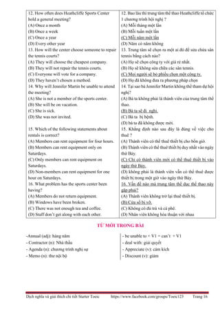 Dịch nghĩa và giải thích chi tiết Starter Toeic https://www.facebook.com/groups/Toeic123 Trang 16
12. How often does Heathcliffe Sports Center
hold a general meeting?
(A) Once a month
(B) Once a week
(C) Once a year
(D) Every other year
13. How will the center choose someone to repair
the tennis courts?
(A) They will choose the cheapest company.
(B) They will not repair the tennis courts.
(C) Everyone will vote for a company.
(D) They haven’t chosen a method.
14. Why will Jennifer Martin be unable to attend
the meeting?
(A) She is not a member of the sports center.
(B) She will be on vacation.
(C) She is sick.
(D) She was not invited.
15. Which of the following statements about
rentals is correct?
(A) Members can rent equipment for four hours.
(B) Members can rent equipment only on
Saturdays.
(C) Only members can rent equipment on
Saturdays.
(D) Non-members can rent equipment for one
hour on Saturdays.
16. What problem has the sports center been
having?
(A) Members do not return equipment.
(B) Windows have been broken.
(C) There was not enough tea and coffee.
(D) Staff don’t get along with each other.
12. Bao lâu thì trung tâm thể thao Heathcliffe tổ chức
1 chương trình hội nghị ?
(A) Mỗi tháng một lần
(B) Mỗi tuần một lần
(C) Mỗi năm một lần
(D) Năm có năm không
13. Trung tâm sẽ chọn ra một ai đó để sửa chửa sân
tennis bằng cách nào?
(A) Họ sẽ chọn công ty với giá rẻ nhất.
(B) Họ sẽ không sửa chữa các sân tennis.
(C) Mọi người sẽ bỏ phiếu chọn một công ty.
(D) Họ đã không đưa ra phương pháp chọn
14. Tại sao bà Jennifer Martin không thể tham dự hội
nghị?
(A) Bà ta không phải là thành viên của trung tâm thể
thao.
(B) Bà ta sẽ đi nghỉ.
(C) Bà ta bị bệnh.
(D) bà ta đã không được mời.
15. Khẳng định nào sau đây là đúng về việc cho
thuê ?
(A) Thành viên có thể thuê thiết bị cho bốn giờ.
(B) Thành viên có thể thuê thiết bị duy nhất vào ngày
thứ Bảy.
(C) Chỉ có thành viên mới có thể thuê thiết bị vào
ngày thứ Bảy.
(D) không phải là thành viên vẫn có thể thuê được
thiết bị trong một giờ vào ngày thứ Bảy.
16. Vấn đề nào mà trung tâm thể dục thể thao này
gặp phải?
(A) Thành viên không trở lại thuê thiết bị.
(B) Cửa sổ bị vỡ.
(C) Không có đủ trà và cà phê.
(D) Nhân viên không hòa thuận với nhau
TỪ MỚI TRONG BÀI
-Annual (adj): hàng năm
- Contractor (n): Nhà thầu
- Agenda (n): chương trình nghị sự
- Memo (n): thư nội bộ
- be unable to + V1 = can’t + V1
- deal with: giải quyết
- Appreciate (v): cảm kích
- Discount (v): giảm
 