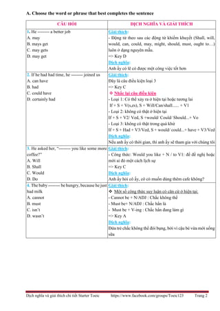 Dịch nghĩa và giải thích chi tiết Starter Toeic https://www.facebook.com/groups/Toeic123 Trang 2
A. Choose the word or phrase that best completes the sentence
CÂU HỎI DỊCH NGHĨA VÀ GIẢI THÍCH
1. He -------- a better job
A. may
B. mays get
C. may gets
D. may get
Giải thích:
- Động từ theo sau các động từ khiếm khuyết (Shall, will,
would, can, could, may, might, should, must, ought to…)
luôn ở dạng nguyên mẫu.
=> Key D
Dịch nghĩa:
Anh ấy có lẽ có được một công việc tốt hơn
2. If he had had time, he -------- joined us
A. can have
B. had
C. could have
D. certainly had
Giải thích:
Đây là câu điều kiện loại 3
=> Key C
 Nhắc lại câu điều kiện
- Loại 1: Có thể xảy ra ở hiện tại hoặc tương lai
If + S + V(s,es), S + Will/Can/shall...... + V1
- Loại 2: không có thật ở hiện tại
If + S + V2/ Ved, S +would/ Could/ Should...+ Vo
- Loại 3: không có thật trong quá khứ
If + S + Had + V3/Ved, S + would/ could...+ have + V3/Ved
Dịch nghĩa:
Nếu anh ấy có thời gian, thì anh ấy sẽ tham gia với chúng tôi
3. He asked her, “-------- you like some more
coffee?”
A. Will
B. Shall
C. Would
D. Do
Giải thích:
- Công thức: Would you like + N / to V1: để đề nghị hoặc
mời ai đó một cách lịch sự
=> Key C
Dịch nghĩa:
Anh ấy hỏi cô ấy, cô có muốn dùng thêm cafe không?
4. The baby -------- be hungry, because he just
had milk
A. cannot
B. must
C. isn’t
D. wasn’t
Giải thích:
 Một số công thức suy luận có căn cứ ở hiện tại:
- Cannot be + N/ADJ : Chắc không thể
- Must be+ N/ADJ : Chắc hẳn là
- Must be + V-ing : Chắc hẳn đang làm gì
=> Key A
Dịch nghĩa:
Đứa trẻ chắc không thể đói bụng, bởi vì cậu bé vừa mới uống
sữa
 