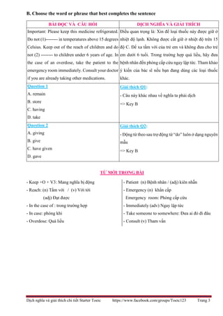 Dịch nghĩa và giải thích chi tiết Starter Toeic https://www.facebook.com/groups/Toeic123 Trang 3
B. Choose the word or phrase that best completes the sentence
TỪ MỚI TRONG BÀI
- Keep +O + V3: Mang nghĩa bị động
- Reach: (n) Tầm với / (v) Với tới
(adj) Đạt được
- In the case of : trong trường hợp
- In case: phòng khi
- Overdose: Quá liều
- Patient (n) Bệnh nhân / (adj) kiên nhẫn
- Emergency (n) khẩn cấp
Emergency room: Phòng cấp cứu
- Immediately (adv) Ngay lập tức
- Take someone to somewhere: Đưa ai đó đi đâu
- Consult (v) Tham vấn
BÀI ĐỌC VÀ CÂU HỎI DỊCH NGHĨA VÀ GIẢI THÍCH
Important: Please keep this medicine refrigerated.
Do not (1)-------- in temperatures above 15 degrees
Celsius. Keep out of the reach of children and do
not (2) -------- to children under 6 years of age. In
the case of an overdose, take the patient to the
emergency room immediately. Consult your doctor
if you are already taking other medications.
Điều quan trọng là: Xin để loại thuốc này được giữ ở
nhiệt độ lạnh. Không được cất giữ ở nhiệt độ trên 15
độ C. Để xa tầm với của trẻ em và không đưa cho trẻ
em dưới 6 tuổi. Trong trường hợp quá liều, hãy đưa
bệnh nhân đến phòng cấp cứu ngay lập tức. Tham khảo
ý kiến của bác sĩ nếu bạn đang dùng các loại thuốc
khác.
Question 1
A. remain
B. store
C. having
D. take
Giải thích Q1:
- Câu này khác nhau về nghĩa ta phải dịch
=> Key B
Question 2
A. giving
B. give
C. have given
D. gave
Giải thích Q2:
- Động từ theo sau trợ động từ “do” luôn ở dạng nguyên
mẫu
=> Key B
 