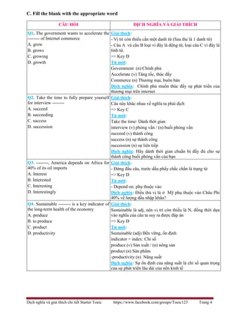 Dịch nghĩa và giải thích chi tiết Starter Toeic https://www.facebook.com/groups/Toeic123 Trang 4
C. Fill the blank with the appropriate word
CÂU HỎI DỊCH NGHĨA VÀ GIẢI THÍCH
Q1. The government wants to accelerate the
-------- of Internet commerce
A. grow
B. grows
C. growing
D. growth
Giải thích:
- Vị trí còn thiếu cần một danh từ (Sau the là 1 danh từ)
- Câu A và câu B loại vì đây là động từ, loại câu C vì đây là
tính từ.
=> Key D
Từ mới:
Government (n) Chính phủ
Accelerate (v) Tăng tốc, thúc đẩy
Commerce (n) Thương mại, buôn bán
Dịch nghĩa: Chính phủ muốn thúc đẩy sự phát triển của
thương mại trên internet
Q2. Take the time to fully prepare yourself
for interview --------
A. succeed
B. succeeding
C. success
D. succession
Giải thích:
Câu này khác nhau về nghĩa ta phải dịch
=> Key C
Từ mới:
Take the time: Dành thời gian
interview (v) phỏng vấn / (n) buổi phỏng vấn
succeed (v) thành công
success (n) sự thành công
succession (n) sự liên tiếp
Dịch nghĩa: Hãy dành thời gian chuẩn bị đầy đủ cho sự
thành công buổi phỏng vấn của bạn
Q3. --------, America depends on Africa for
40% of its oil imports
A. Interest
B. Interested
C. Interesting
D. Interestingly
Giải thích:
- Đứng đầu câu, trước dấu phẩy chắc chắn là trạng từ
=> Key D
Từ mới:
- Depend on: phụ thuộc vào
Dịch nghĩa: Điều thú vị là ở Mỹ phụ thuộc vào Châu Phi
40% về lượng dầu nhập khẩu?
Q4. Sustainable -------- is a key indicator of
the long-term health of the economy
A. produce
B. to produce
C. product
D. productivity
Giải thích:
Sustainable là adj, nên vị trí còn thiếu là N, đồng thời dựa
vào nghĩa của câu ta suy ra được đáp án
=> Key D
Từ mới:
Sustainable (adj) Bền vững, ổn định
indicator = index: Chỉ số
produce (v) Sản xuất / (n) nông sản
product (n) Sản phẩm
-productivity (n) Năng suất
Dịch nghĩa: Sự ổn định của năng suất là chỉ số quan trọng
của sự phát triển lâu dài của nền kinh tế
 