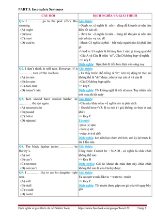 Dịch nghĩa và giải thích chi tiết Starter Toeic https://www.facebook.com/groups/Toeic123 Trang 5
PART 5: Incomplete Sentences
CÂU HỎI DỊCH NGHĨA VÀ GIẢI THÍCH
Q1. I ………… go to the post office this
morning.
(A) ought
(B) have
(C) must
(D) used to
Giải thích:
- Ought to: có nghĩa là nên - dùng để khuyên ai nên làm
điều tốt nào đó
- Have to: có nghĩa là nên – dùng để khuyên ai nên làm
một nhiệm vụ nào đó
- Must: Có nghĩa là phải - bắt buộc người nào đó phải làm
gì.
- Used to: Có nghĩa là đã từng làm 1 việc gì trong quá khứ
- Câu A và Câu B thiếu “to”, Câu D không hợp về nghĩa
=> key C
Dịch nghĩa: Bạn phải đi đến bưu điện vào sáng nay
Q2. I don’t think it will rain. However, if it
…………, turn off the machine.
(A) do rain
(B) do rains
(C) does rain
(D) doesn’t rain
Giải thích:
- Ta thấy trước chổ trống là "It", nên trợ động từ theo nó
không thể là "do" được, nên ta loại câu A và câu B
- Câu D không hợp nghĩa
=> key C
Dịch nghĩa: Tôi không nghĩ là trời sẽ mưa. Tuy nhiên nếu
trời mưa thì tắt máy
Q3. Ken should have studied harder; he
………… the test again.
(A) succeeded in
(B) passed
(C) failed
(D) rejected
Giải thích:
- Câu này khác nhau về nghĩa nên ta phải dịch
- Should have+V3: lẽ ra nên (1 giả không có thực ở quá
khứ)
=> Key C
Từ mới:
- pass (v) qua
- fail (v) rớt
- reject (v) từ chối
Dịch nghĩa: ken nên học chăm chỉ hơn, anh ấy lại trược kì
thi 1 lần nữa
Q4. The black leather jacket ………… be
Harley’s.
(A) not
(B) can’t
(C) not must
(D) not can’t
Giải thích:
Công thức: Cannot be + N/ADJ , có nghĩa là chắc chắn
không thể nào
=> Key B
Dịch nghĩa: Cái áo khoác da màu đen này chắc chắn
không thể nào là của Harley được
Q5. I ………… like to see his daughter right
now.
(A) will
(B) shall
(C) would
(D) could
Giải thích:
Ta có cụm would like to = want to : muốn
=> Key C
Dịch nghĩa: Tôi muốn được gặp con gái của tôi ngay bây
giờ
 