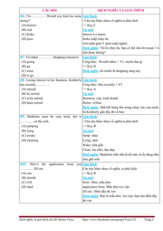 Dịch nghĩa và giải thích chi tiết Starter Toeic https://www.facebook.com/groups/Toeic123 Trang 6
CÂU HỎI DỊCH NGHĨA VÀ GIẢI THÍCH
Q6. I’m …………. Would you lend me some
money?
(A) borrow
(B) rich
(C) broke
(D) poor
Giải thích:
- Câu này khác nhau về nghĩa ta phải dịch
=> Key C
Từ mới:
borrow (v) mượn
broke (adj) cháy túi
rich (adj) giàu # poor (adj) nghèo
Dịch nghĩa: Tôi bị cháy túi, bạn có thể cho tôi mượn 1 ít
tiền được không?
Q7. I’d rather ………… shopping tomorrow.
(A) going
(B) go
(C) went
(D) to go
Giải thích:
Công thức: Would rather + V1: muốn làm gì
=> Key B
Dịch nghĩa: tôi muốn đi shopping sáng nay
Q8. Losing interest in her business, Kimberly
has recently …………
(A) retired
(B) be retired
(C) to be retired
(D) been retired
Giải thích:
Công thức: Has recently + V3
=> Key A
Từ mới:
Business: việc, kinh doanh
Retire: về hưu
Dịch nghĩa: Mất hết hứng thú trong công việc của mình,
bà Kimberly gần đây đã về hưu
Q9. Madeline must be very tired; she is
………… on the sofa.
(A) jumping
(B) lying
(C) awake
(D) cleaning
Giải thích:
- Câu này khác nhau về nghĩa ta phải dịch
=> Key B
Từ mới:
Jump: nhảy
Lying: nằm
Wake: tỉnh giấc
Clean: lau chùi, dọn dẹp
Dịch nghĩa: Madeline chắc hẳn là rất mệt, cô ấy đang nằm
trên ghế sofa
Q10. Here’s the application form you
………… fill out.
(A) can
(B) should
(C) will
(D) shall
Giải thích:
Câu này khác nhau về nghĩa, ta phải dịch
=> Key B
Từ mới:
form : Đơn, mẫu đơn
application form: Mẫu đơn xin việc
fill out : Điền đầy đủ vào
Dịch nghĩa: Đây là mẫu đơn xin việc, bạn nên điền đầy
đủ vào
 