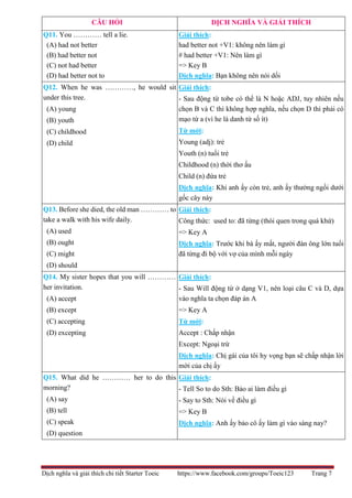 Dịch nghĩa và giải thích chi tiết Starter Toeic https://www.facebook.com/groups/Toeic123 Trang 7
CÂU HỎI DỊCH NGHĨA VÀ GIẢI THÍCH
Q11. You ………… tell a lie.
(A) had not better
(B) had better not
(C) not had better
(D) had better not to
Giải thích:
had better not +V1: không nên làm gì
# had better +V1: Nên làm gì
=> Key B
Dịch nghĩa: Bạn không nên nói dối
Q12. When he was …………, he would sit
under this tree.
(A) young
(B) youth
(C) childhood
(D) child
Giải thích:
- Sau động từ tobe có thể là N hoặc ADJ, tuy nhiên nếu
chọn B và C thì không hợp nghĩa, nếu chọn D thì phải có
mạo từ a (vì he là danh từ số ít)
Từ mới:
Young (adj): trẻ
Youth (n) tuổi trẻ
Childhood (n) thời thơ ấu
Child (n) đứa trẻ
Dịch nghĩa: Khi anh ấy còn trẻ, anh ấy thường ngồi dưới
gốc cây này
Q13. Before she died, the old man ………… to
take a walk with his wife daily.
(A) used
(B) ought
(C) might
(D) should
Giải thích:
Công thức: used to: đã từng (thói quen trong quá khứ)
=> Key A
Dịch nghĩa: Trước khi bà ấy mất, người đàn ông lớn tuổi
đã từng đi bộ với vợ của mình mỗi ngày
Q14. My sister hopes that you will …………
her invitation.
(A) accept
(B) except
(C) accepting
(D) excepting
Giải thích:
- Sau Will động từ ở dạng V1, nên loại câu C và D, dựa
vào nghĩa ta chọn đáp án A
=> Key A
Từ mới:
Accept : Chấp nhận
Except: Ngoại trừ
Dịch nghĩa: Chị gái của tôi hy vọng bạn sẽ chấp nhận lời
mời của chị ấy
Q15. What did he ………… her to do this
morning?
(A) say
(B) tell
(C) speak
(D) question
Giải thích:
- Tell So to do Sth: Bảo ai làm điều gì
- Say to Sth: Nói về điều gì
=> Key B
Dịch nghĩa: Anh ấy bảo cô ấy làm gì vào sáng nay?
 