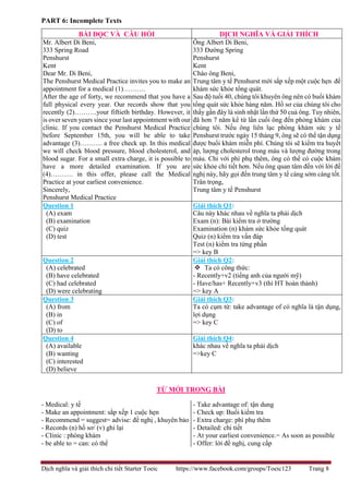 Dịch nghĩa và giải thích chi tiết Starter Toeic https://www.facebook.com/groups/Toeic123 Trang 8
PART 6: Incomplete Texts
TỪ MỚI TRONG BÀI
- Medical: y tế
- Make an appointment: sắp xếp 1 cuộc hẹn
- Recommend = suggest= advise: đề nghị , khuyên bảo
- Records (n) hồ sơ/ (v) ghi lại
- Clinic : phòng khám
- be able to = can: có thể
- Take advantage of: tận dung
- Check up: Buổi kiểm tra
- Extra charge: phí phụ thêm
- Detailed: chi tiết
- At your earliest convenience.= As soon as possible
- Offer: lời đề nghị, cung cấp
BÀI ĐỌC VÀ CÂU HỎI DỊCH NGHĨA VÀ GIẢI THÍCH
Mr. Albert Di Beni,
333 Spring Road
Penshurst
Kent
Dear Mr. Di Beni,
The Penshurst Medical Practice invites you to make an
appointment for a medical (1)……….
After the age of forty, we recommend that you have a
full physical every year. Our records show that you
recently (2)……….your fiftieth birthday. However, it
is over seven years since your last appointment with our
clinic. If you contact the Penshurst Medical Practice
before September 15th, you will be able to take
advantage (3)………. a free check up. In this medical
we will check blood pressure, blood cholesterol, and
blood sugar. For a small extra charge, it is possible to
have a more detailed examination. If you are
(4)………. in this offer, please call the Medical
Practice at your earliest convenience.
Sincerely,
Penshurst Medical Practice
Ông Albert Di Beni,
333 Đường Spring
Penshurst
Kent
Chào ông Beni,
Trung tâm y tế Penshurst mời sắp xếp một cuộc hẹn để
khám sức khỏe tổng quát.
Sau độ tuổi 40, chúng tôi khuyên ông nên có buổi khám
tổng quát sức khỏe hàng năm. Hồ sơ của chúng tôi cho
thấy gần đây là sinh nhật lần thứ 50 cuả ông. Tuy nhiên,
đã hơn 7 năm kể từ lần cuối ông đến phòng khám của
chúng tôi. Nếu ông liên lạc phòng khám sức y tế
Penshurst trước ngày 15 tháng 9, ông sẽ có thể tận dụng
được buổi khám miễn phí. Chúng tôi sẽ kiểm tra huyết
áp, lượng cholesterol trong máu và lượng đường trong
máu. Chỉ với phí phụ thêm, ông có thể có cuộc khám
sức khỏe chi tiết hơn. Nếu ông quan tâm đến với lời đề
nghị này, hãy gọi đến trung tâm y tế càng sớm càng tốt.
Trân trọng,
Trung tâm y tế Penshurst
Question 1
(A) exam
(B) examination
(C) quiz
(D) test
Giải thích Q1:
Câu này khác nhau về nghĩa ta phải dịch
Exam (n): Bài kiểm tra ở trường
Examination (n) khám sức khỏe tổng quát
Quiz (n) kiểm tra vấn đáp
Test (n) kiểm tra từng phần
=> key B
Question 2
(A) celebrated
(B) have celebrated
(C) had celebrated
(D) were celebrating
Giải thích Q2:
 Ta có công thức:
- Recently+v2 (tiếng anh của người mỹ)
- Have/has+ Recently+v3 (thì HT hoàn thành)
=> key A
Question 3
(A) from
(B) in
(C) of
(D) to
Giải thích Q3:
Ta có cụm từ: take advantage of có nghĩa là tận dụng,
lợi dụng
=> key C
Question 4
(A) available
(B) wanting
(C) interested
(D) believe
Giải thích Q4:
khác nhau về nghĩa ta phải dịch
=>key C
 
