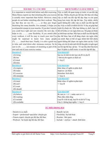Dịch nghĩa và giải thích chi tiết Starter Toeic https://www.facebook.com/groups/Toeic123 Trang 9
TỪ MỚI TRONG BÀI
- Stretch (v) co duỗi
- Expert = profesional=specialist: chuyên gia
- Fitness expert: chuyên gia thể dục thể thao
- Workout : Sự luyện tập thể dục thể thao
- Benefit: lợi ích
- Flexibility: Sự linh hoạt
- Routine : thói quen
- Include = enclose = attach: đính kèm
BÀI ĐỌC VÀ CÂU HỎI DỊCH NGHĨA VÀ GIẢI THÍCH
It is important to stretch both before and after exercising.
Many fitness experts say that stretching after you exercise
is actually more important than before. However, many
people do not bother stretching after their workout. They
say that they are too (5)………., or they just forget.
Stretching has many benefits. For example, it helps you
avoid painful cramps in your muscles. If you don’t stretch,
you could have tight and sore muscles the next day. It
helps to (6)………. your flexibility. If you stretch after
every workout, it will be easy to touch your toes.You
might be surprised to know how many people
(7)……….reach their toes. Finally, it is also a good way
to relax and wind down after strenuous exercise. So be
sure to (8)……….ten minutes of stretching as part of the
start and end of your exercise routine.
Việc co duỗi rất quan trọng cả trước và sau khi tập
thể dục. Nhiều chuyên gia thể dục thể thao nói rằng
việc co duỗi sau khi tập thể dục thực ra còn quan
trọng hơn trước khi tập thể dục. Tuy nhiên, nhiều
người không để ý đến việc co duỗi sau khi tập thể
dục.Việc co duỗi có nhiều lợi ích. Ví dụ, nó giúp bạn
tránh bị chuột rút. Nếu bạn không co duỗi, bạn có
thể sẽ bị đau cơ vào ngày hôm sau. Nó giúp cải thiện
sự linh hoạt của bạn. Nếu bạn co duỗi sau khi tập thể
dục thể thao, bạn sẽ dễ dàng chạm vào ngón chân
của mình. Bạn có thể sẽ ngạc nhiên khi biết nhiêu
người không thể chạm vào ngón chân của họ. Cuối
cùng, nó còn là một cách tốt để thư giãn và nghỉ ngơi
sau bài tập thể dục cật lực . Vì vậy hãy đảm bảo kèm
theo 10 phút co duỗi trước và sau khi tập thể dục.
Question 5
(A) tiring
(B) tire
(C) tired
(D) tires
Giải thích Q5:
Sau too là tính từ nên lọai câu B và câu D
- tính từ cho người có đuôi ed
=> key C
Question 6
(A) improve
(B) make
(C) exercise
(D) stimulate
Giải thích Q6:
khác nhau về nghĩa ta phải dịch
Improve: cải thiện
Stimulate: kích thích
=> key A
Question 7
(A) must
(B) can’t
(C) want
(D) should
Giải thích Q7:
Khác nhau về nghĩa ta phải dịch
=> key B
Question 8
(A) believe
(B) wanting
(C) include
(D) available
Giải thích Q8:
Be sure to + v1 = make sure to+v1
Phải chắc chắn rằng
Loại D vì đó là adj, loại B vài đó là V-ing
Câu A không hợp nghĩa => key C
 