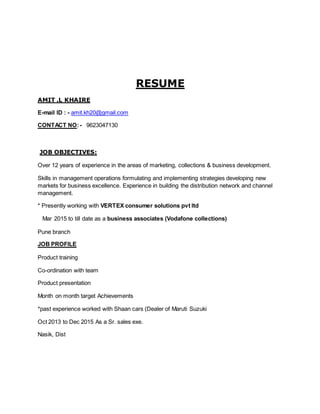 RESUME
AMIT .L KHAIRE
E-mail ID : - amit.kh20@gmail.com
CONTACT NO:- 9623047130
JOB OBJECTIVES:
Over 12 years of experience in the areas of marketing, collections & business development.
Skills in management operations formulating and implementing strategies developing new
markets for business excellence. Experience in building the distribution network and channel
management.
* Presently working with VERTEX consumer solutions pvt ltd
Mar 2015 to till date as a business associates (Vodafone collections)
Pune branch
JOB PROFILE
Product training
Co-ordination with team
Product presentation
Month on month target Achievements
*past experience worked with Shaan cars (Dealer of Maruti Suzuki
Oct 2013 to Dec 2015 As a Sr. sales exe.
Nasik, Dist
 