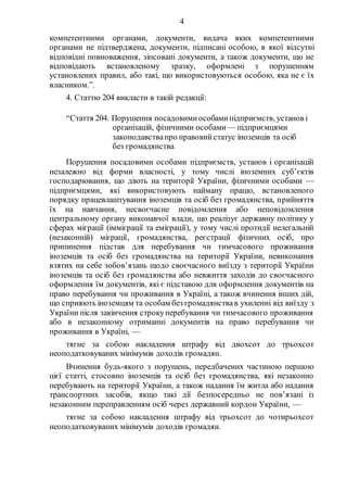 4
компетентними органами, документи, видача яких компетентними
органами не підтверджена, документи, підписані особою, в якої відсутні
відповідні повноваження, зіпсовані документи, а також документи, що не
відповідають встановленому зразку, оформлені з порушенням
установлених правил, або такі, що використовуються особою, яка не є їх
власником.”.
4. Статтю 204 викласти в такій редакції:
“Стаття 204. Порушення посадовимиособамипідприємств, установ і
організацій, фізичними особами — підприємцями
законодавствапро правовийстатус іноземців та осіб
без громадянства
Порушення посадовими особами підприємств, установ і організацій
незалежно від форми власності, у тому числі іноземних суб’єктів
господарювання, що діють на території України, фізичними особами —
підприємцями, які використовують найману працю, встановленого
порядку працевлаштування іноземців та осіб без громадянства, прийняття
їх на навчання, несвоєчасне повідомлення або неповідомлення
центральному органу виконавчої влади, що реалізує державну політику у
сферах міграції (імміграції та еміграції), у тому числі протидії нелегальній
(незаконній) міграції, громадянства, реєстрації фізичних осіб, про
припинення підстав для перебування чи тимчасового проживання
іноземців та осіб без громадянства на території України, невиконання
взятих на себе зобов’язань щодо своєчасного виїзду з території України
іноземців та осіб без громадянства або невжиття заходів до своєчасного
оформлення їм документів, які є підставою для оформлення документів на
право перебування чи проживання в Україні, а також вчинення інших дій,
що сприяють іноземцям та особам без громадянствав ухиленні від виїзду з
України після закінчення строкуперебування чи тимчасового проживання
або в незаконному отриманні документів на право перебування чи
проживання в Україні, —
тягне за собою накладення штрафу від двохсот до трьохсот
неоподатковуваних мінімумів доходів громадян.
Вчинення будь-якого з порушень, передбачених частиною першою
цієї статті, стосовно іноземців та осіб без громадянства, які незаконно
перебувають на території України, а також надання їм житла або надання
транспортних засобів, якщо такі дії безпосередньо не пов’язані із
незаконним переправленням осіб через державний кордон України, —
тягне за собою накладення штрафу від трьохсот до чотирьохсот
неоподатковуваних мінімумів доходів громадян.
 
