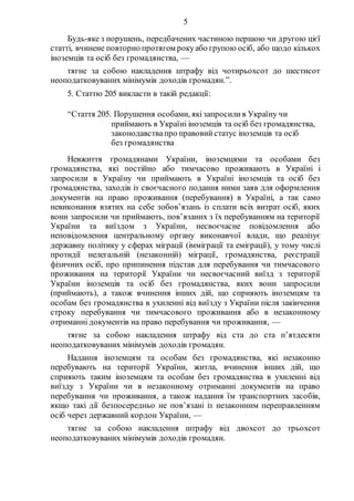 5
Будь-яке з порушень, передбачених частиною першою чи другою цієї
статті, вчинене повторно протягом рокуабо групою осіб, або щодо кількох
іноземців та осіб без громадянства, —
тягне за собою накладення штрафу від чотирьохсот до шестисот
неоподатковуваних мінімумів доходів громадян.”.
5. Статтю 205 викласти в такій редакції:
“Стаття 205. Порушення особами, якізапросилив Україну чи
приймають в Україні іноземців та осіб без громадянства,
законодавствапро правовийстатус іноземців та осіб
без громадянства
Невжиття громадянами України, іноземцями та особами без
громадянства, які постійно або тимчасово проживають в Україні і
запросили в Україну чи приймають в Україні іноземців та осіб без
громадянства, заходів із своєчасного подання ними заяв для оформлення
документів на право проживання (перебування) в Україні, а так само
невиконання взятих на себе зобов’язань із сплати всіх витрат осіб, яких
вони запросили чи приймають, пов’язаних з їх перебуванням на території
України та виїздом з України, несвоєчасне повідомлення або
неповідомлення центральному органу виконавчої влади, що реалізує
державну політику у сферах міграції (імміграції та еміграції), у тому числі
протидії нелегальній (незаконній) міграції, громадянства, реєстрації
фізичних осіб, про припинення підстав для перебування чи тимчасового
проживання на території України чи несвоєчасний виїзд з території
України іноземців та осіб без громадянства, яких вони запросили
(приймають), а також вчинення інших дій, що сприяють іноземцям та
особам без громадянства в ухиленні від виїзду з України після закінчення
строку перебування чи тимчасового проживання або в незаконному
отриманні документів на право перебування чи проживання, —
тягне за собою накладення штрафу від ста до ста п’ятдесяти
неоподатковуваних мінімумів доходів громадян.
Надання іноземцям та особам без громадянства, які незаконно
перебувають на території України, житла, вчинення інших дій, що
сприяють таким іноземцям та особам без громадянства в ухиленні від
виїзду з України чи в незаконному отриманні документів на право
перебування чи проживання, а також надання їм транспортних засобів,
якщо такі дії безпосередньо не пов’язані із незаконним переправленням
осіб через державний кордон України, —
тягне за собою накладення штрафу від двохсот до трьохсот
неоподатковуваних мінімумів доходів громадян.
 