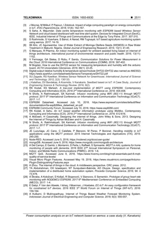 TELKOMNIKA ISSN: 1693-6930 ◼
Power consumption analysis on an IoT network based on wemos: a case study (V. Kanakaris)
2511
[3] J Mocnej, M Miškuf, P Papcun, I Zolotová. Impact of edge computing paradigm on energy consumption
in IoT. IFAC-PapersOnLine. 2018; 51(6): 162-167.
[4] S Saha, A. Majumdar. Data centre temperature monitoring with ESP8266 based Wireless Sensor
Network and cloud-based dashboard with real time alert system. Devices for Integrated Circuit (DevIC),
IEEE. Industrial Internet of Things and Communications at the Edge by Tony Paine. 2017. 307-310.
[5] S Rukhmode, G Vyavhare, S Banot, A Narad, RM Tugnayat. IoT based agriculture monitoring system
using wemos. 2017: 14-19.
[6] IM Aho, JC Agunwamba. Use of Water Extract of Moringa Oleifera Seeds (WEMOS) in Raw Water
Treatment in Makurdi, Nigeria. Global Journal of Engineering Research. 2014; 13(1): 41-45.
[7] G Marques, R Pitarma. An indoor monitoring system for ambient assisted living based on internet of
things architecture. International journal of environmental research and public health. 2016; 13(11):
1152.
[8] V Fernoaga, GA Stelea, D Robu, F Sandu. Communication Solutions for Power Measurement in
the Cloud. 2018 International Conference on Communications (COMM). 2018: 397-402.
[9] M Bogdan. How to use the DHT22 sensor for measuring temperature and humidity with the arduino
board. ACTA Universitatis Cibiniensis. 2016; 68(1): 22-25.
[10] Digital-output relative humidity & temperature sensor/module DHT22 (DHT22 also named as AM2302)
https://www.sparkfun.com/datasheets/Sensors/Temperature/DHT22.pdf
[11] SU Zagade, RS Kawitkar. Wireless Sensor Network for Greenhouse. International Journal of Science
and Technology. 2012; 2(3): 130133.
[12] J Kalathas, DV Bandekas, A Kosmidis, V Kanakaris. Seedbed based on IoT: A Case Study. Journal of
Engineering Science & Technology Review. 2016; 9(2).
[13] RK Kodali, KS Mahesh. A low-cost implementation of MQTT using ESP8266. Contemporary
Computing and Informatics (IC3I), 2016 2nd
International Conference on. 2016: 404-408.
[14] N Shofa, A Rakhmatsyah, SA Karimah. Infusion monitoring using WiFi (802.11) through MQTT
protocol. 2017 5th
International Conference on Information and Communication Technology (ICoIC7).
2017: 1-7.
[15] ESP8266 Datasheet. Accessed July 10, 2018. https://www.espressif.com/sites/default/files/
documentation/0a-esp8266ex_datasheet_en.pdf
[16] ESP8266 Community Forum. Accessed July 10, 2018, https://www.esp8266.com/
[17] RK Kodali, A Sahu. An IoT based weather information prototype using WeMos. Contemporary
Computing and Informatics (IC3I). 2016 2nd
International Conference on. 2016: 612-616.
[18] A McEwen, H Cassimally. Designing the internet of things. John Wiley & Sons. 2013. Designing
the Internet of Things by Adrian McEwen and H. Cassimally
[19] N Shofa, A. Rakhmatsyah, SA Karimah. Infusion monitoring using WiFi (802.11) through MQTT
protocol. 2017 5th
International Conference on Information and Communication Technology (ICoIC7).
2017: 1-7.
[20] JE Luzuriaga, JC Cano, C Calafate, P Manzoni, M Perez, P Boronat. Handling mobility in IoT
applications using the MQTT protocol. 2015 Internet Technologies and Applications (ITA). 2015:
245-250.
[21] Node-RED. Accessed June 5, 2018, https://nodered.org/docs/user-guide/
[22] mongoDB. Accessed June 9, 2018, https://www.mongodb.com/mongodb-architecture
[23] A Del Campo, E Gambi, L Montanini, D Perla, L Raffaeli, S Spinsante. MQTT in AAL systems for home
monitoring of people with dementia. 2016 IEEE 27th
Annual International Symposium on Personal,
Indoor, and Mobile Radio Communications (PIMRC). 2016: 1-6.
[24] MQTT QoS. Accessed June 8, 2018, https://www.hivemq.com/blog/mqtt-essentials-part-6-mqtt-
quality-of-service-levels/
[25] Visual Micro Plugin Features. Accessed May 19, 2018, https://www.visualmicro.com/page/Arduino-
Plugin-Distinguishing-Features.aspx
[26] H Zhou. The internet of things in the cloud: A middleware perspective. CRC press. 2012.
[27] TA Abdulrahman, OH Isiwekpeni, NT Surajudeen-Bakinde, AO Otuoze. Design, specification and
implementation of a distributed home automation system. Procedia Computer Science. 2016; 94: 4
73-478.
[28] A Škraba, A Koložvari, D Kofjač, R Stojanović, V Stanovov, E Semenkin. Prototype of group heart rate
monitoring with NODEMCU ESP8266. 2017 6th
Mediterranean Conference on Embedded Computing
(MECO). 2017: 1-4.
[29] E Dalipi, F Van den Abeele, I Ishaq, I Moerman, J Hoebeke. EC-IoT: An easy configuration framework
for constrained IoT devices. 2016 IEEE 3rd
World Forum on Internet of Things (WF-IoT). 2016:
159-164.
[30] A Kulkarni, D Mukhopadhyay. Internet of Things Based Weather Forecast Monitoring System.
Indonesian Journal of Electrical Engineering and Computer Science. 2018; 9(3): 555-557.
 
