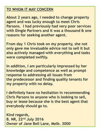 TO WHOM IT MAY CONCERN
About 2 years ago, I needed to change property
agent and was lucky enough to meet Chris
Parsons. I had previously had very poor services
with Dingle Partners and it was a thousand & one
reasons for seeking another agent.
From day 1 Chris took on my property, she not
only gave me invaluable advice not to sell it but
also actively managed with everything and tasks
were completed swiftly.
In addition, I am particularly impressed by her
knowledge and competence as well as prompt
response to addressing all issues from
the predecessor and finding quality tenants for
my property with no delay.
I definitely have no hesitation in recommending
Chris Parsons to anyone who is looking to sell,
buy or lease because she is the best agent that
everybody should go to.
Kind regards,
B. NR, 22nd July 2016
Owner of Jane Bell Lane, Melb. 3000
 