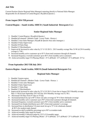 Job Title 
Current Position (Senior Regional Sales Manager) reporting directly to National Sales Manager. 
Responsible for all channels in Central Region ( Riyadh & Qassim ). 
From August 2014 Till present 
Central Region - Saudi Arabia. SIDCO ( Saudi Industrial Detergents Co ) 
Senior Regional Sales Manager 
1- Handled Central Region ( Riyadh & Qassim ) 
2- Handled all channels (Modern Trade - Lower Trade - Horeca ) 
3- Handled 2 Area Sales Manager ( Riyadh & Qassim Area sales managers ) 
4- Handled 4 Sales Supervisors 
5- Handled 20 Sales Reps 
6- Handled 15 Merchandisers 
7- Improved & Increased in sales value by 21 % V.S 2013 ( 2013 monthly average Was 5.8 M .& 2014 monthly 
average is 7 M ) 
8- Increased monthly active customers up to 85 % from total customers through all channels 
9- Increased frequency oversold customers up to 80 % from monthly active customers 
10- Achieved monthly target V.S Phasing (Week1 25 % &Week2 25 % &Week3 25 % &Week4 25 %) 
From September 2013 Till July 2014 
Eastern Region - Saudi Arabia. SIDCO (Saudi Industrial Detergents Co) 
Regional Sales Manager 
1- Handled Eastern region 
2- Handled all Channels (Modern Trade - Lower Trade - Horeca ) 
3- Handled 2 Units sales Managers 
4- Handled 4 Sales Supervisors 
5- Handled 15 Sales Reps 
6- Handled 15 Merchandisers 
7- Improved & Increased in sales value by 22 % V.S 2013 ( From Jan to August 2013 Monthly average 
Was 5.1 M & From September 2013 till July 2014 Monthly Average was 6.2 M ) 
8- Decreased A.R Days from 87 days to 55 day 
9- Increased productivity up to 80 % from van sales coverage & 70 % from wholesale coverage 
10- Increased monthly active customers up to 90 % from total customers through all channels 
11- Increased frequency oversold customers up to 90 % from monthly active customers 
12- Increased Core brands distribution up to 80 % from total customer’s coverage. 
13- Increased lines in distribution V.S must stock list up to 75 % for wholesale channel 
& 90 % for modern trade channel 
14- Increased on shelf availability percentage up to 90 % at modern trade 
15- Achieved monthly Sales target by brand 
16- Achieved monthly Collection target by 125 % V.S monthly target 
17- Achieved monthly target V.S Phasing (Week1 25 % &Week2 25 % &Week3 25 % &Week4 25 %) 
 