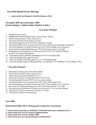 Year 2010 (Henkel Yearly Meeting) 
1- Achieved the best Region in Total Performance 2010 
November 2007 up to December 2009 
Eastern Region – Saudi Arabia ( Henkel Arabia ) 
Area Sales Manager 
1- Handled Eastern region 
2- Handled all channels (Modern Trade - Lower Trade - Horeca ) 
3- Improved & Increased in sales value by 21 % 
4- Decreased A.R Days from 64 days to 45 day 
5- Increased productivity up to 60 % from wholesale coverage 
6- Increased monthly active customers up to 80 % from total customers through all channels 
7- Increased frequency oversold customers up to 90 % from monthly active customers 
8- Increased Core brands distribution up to 70 % from total customer’s coverage 
9- Increased lines in distribution V.S must stock list up to 80 % for wholesale channel 
& 100 % for modern trade channel 
10- Increased on shelf availability percentage up to 95 % at modern trade 
11- Achieved monthly Sales target by brand 
12- Achieved monthly Collection target by 115 % V.S monthly target 
13- Achieved monthly target V.S Phasing (Week1 25% &Week2 25 % &Week3 30 % & Week4 20%) 
* Van sales Channel * 
1- Developed a strategy plan of van sales channel. 
2- Improved & increased in sales value by 28 % 
3- Improved & increased profitability by 27 %. 
4- Increased Customers coverage up to 100 % V.S J.P route 
5- Increased productivity up to 80 % from van sales coverage 
6- Increased monthly active customers up to 90 % from total customers list 
7- Increased frequency oversold customers up to 80 % from monthly active customers 
8- Increased Core brands distribution up to 80 % from total customer’s coverage 
9- Increased lines in distribution V.S must stock list up to 85 % for van sales channel 
10- Decreased A.R days van sales from 30 days to 15 days. 
11- Developed a culture of van sales team 
Year 2009 
Henkel Head Office MCA (Management Competency Assessment) 
1- Achieved the Second spot at All Henkel Arabia H.O Sales team evaluation in K.S.A 
2- Achieved the best Area in Contracts Implementation 
3- Achieved the best Area in A.R Days 2009 
4- Achieved the best van sales performance at Henkel KSA 
 