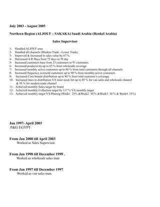 July 2003 - August 2005 
Northern Region (ALJOUF – SAKAKA) Saudi Arabia (Henkel Arabia) 
Sales Supervisor 
1- Handled ALJOUF area 
2- Handled all channels (Modern Trade - Lower Trade) 
3- Improved & Increased in sales value by 67 % 
4- Decreased A.R Days from 75 days to 58 day 
5- Increased customers base from 23 customers to 91 customers 
6- Increased productivity up to 65 % from wholesale coverage 
7- Increased monthly active customers up to 80 % from total customers through all channels 
8- Increased frequency oversold customers up to 90 % from monthly active customers 
9- Increased Core brands distribution up to 80 % from total customer’s coverage 
10- Increased lines in distribution V.S must stock list up to 85 % for van sales and wholesale channel 
& 95 % for modern trade channel 
11- Achieved monthly Sales target by brand 
12- Achieved monthly Collection target by 117 % V.S monthly target 
13- Achieved monthly target V.S Phasing (Week1 25% &Week2 30 % &Week3 30 % & Week4 15%) 
Jan 1997- April 2003 
P&G EGYPT 
From Jan 2000 till April 2003 
Worked as Sales Supervisor. 
From Jan 1998 till December 1999 . 
Worked as wholesale sales man 
From Jan 1997 till December 1997. 
Worked as van sales man. 
 